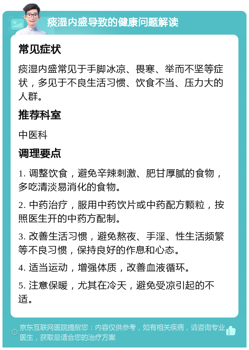 痰湿内盛导致的健康问题解读 常见症状 痰湿内盛常见于手脚冰凉、畏寒、举而不坚等症状，多见于不良生活习惯、饮食不当、压力大的人群。 推荐科室 中医科 调理要点 1. 调整饮食，避免辛辣刺激、肥甘厚腻的食物，多吃清淡易消化的食物。 2. 中药治疗，服用中药饮片或中药配方颗粒，按照医生开的中药方配制。 3. 改善生活习惯，避免熬夜、手淫、性生活频繁等不良习惯，保持良好的作息和心态。 4. 适当运动，增强体质，改善血液循环。 5. 注意保暖，尤其在冷天，避免受凉引起的不适。