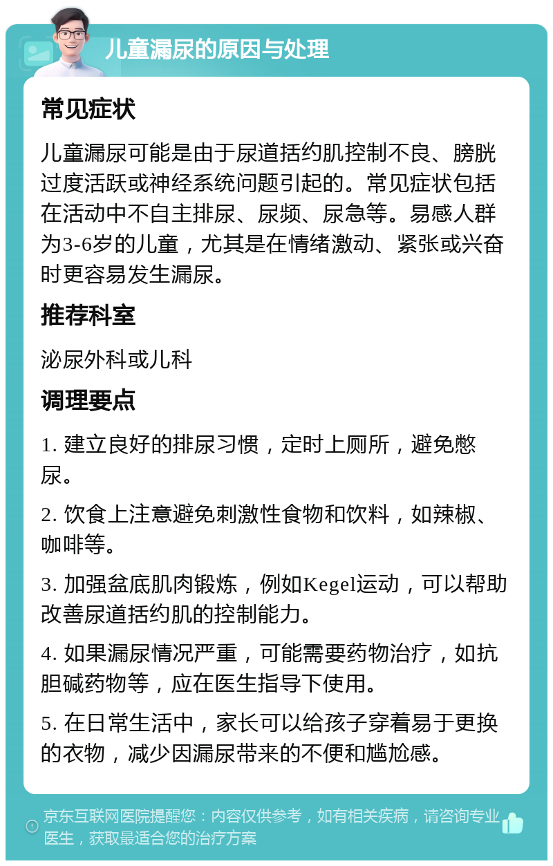 儿童漏尿的原因与处理 常见症状 儿童漏尿可能是由于尿道括约肌控制不良、膀胱过度活跃或神经系统问题引起的。常见症状包括在活动中不自主排尿、尿频、尿急等。易感人群为3-6岁的儿童，尤其是在情绪激动、紧张或兴奋时更容易发生漏尿。 推荐科室 泌尿外科或儿科 调理要点 1. 建立良好的排尿习惯，定时上厕所，避免憋尿。 2. 饮食上注意避免刺激性食物和饮料，如辣椒、咖啡等。 3. 加强盆底肌肉锻炼，例如Kegel运动，可以帮助改善尿道括约肌的控制能力。 4. 如果漏尿情况严重，可能需要药物治疗，如抗胆碱药物等，应在医生指导下使用。 5. 在日常生活中，家长可以给孩子穿着易于更换的衣物，减少因漏尿带来的不便和尴尬感。