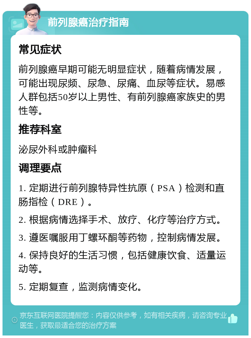 前列腺癌治疗指南 常见症状 前列腺癌早期可能无明显症状，随着病情发展，可能出现尿频、尿急、尿痛、血尿等症状。易感人群包括50岁以上男性、有前列腺癌家族史的男性等。 推荐科室 泌尿外科或肿瘤科 调理要点 1. 定期进行前列腺特异性抗原（PSA）检测和直肠指检（DRE）。 2. 根据病情选择手术、放疗、化疗等治疗方式。 3. 遵医嘱服用丁螺环酮等药物，控制病情发展。 4. 保持良好的生活习惯，包括健康饮食、适量运动等。 5. 定期复查，监测病情变化。