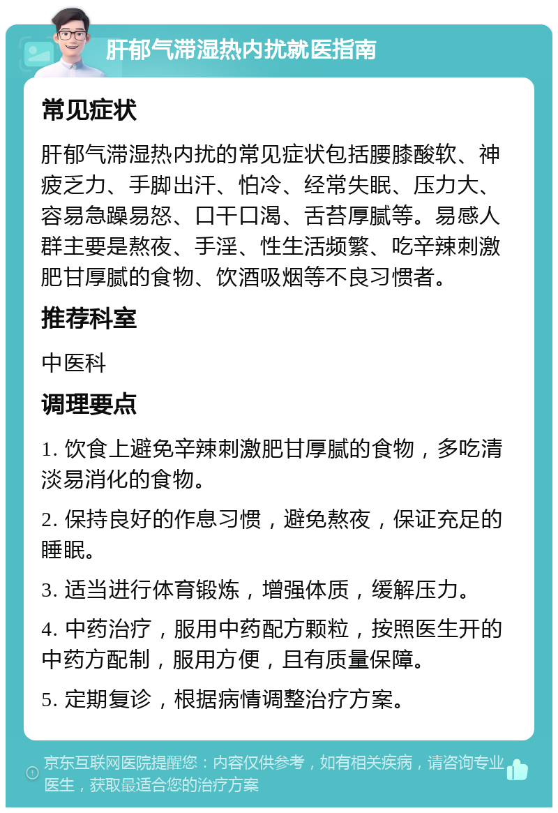 肝郁气滞湿热内扰就医指南 常见症状 肝郁气滞湿热内扰的常见症状包括腰膝酸软、神疲乏力、手脚出汗、怕冷、经常失眠、压力大、容易急躁易怒、口干口渴、舌苔厚腻等。易感人群主要是熬夜、手淫、性生活频繁、吃辛辣刺激肥甘厚腻的食物、饮酒吸烟等不良习惯者。 推荐科室 中医科 调理要点 1. 饮食上避免辛辣刺激肥甘厚腻的食物，多吃清淡易消化的食物。 2. 保持良好的作息习惯，避免熬夜，保证充足的睡眠。 3. 适当进行体育锻炼，增强体质，缓解压力。 4. 中药治疗，服用中药配方颗粒，按照医生开的中药方配制，服用方便，且有质量保障。 5. 定期复诊，根据病情调整治疗方案。