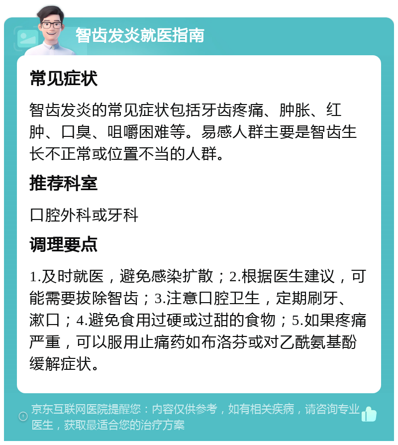 智齿发炎就医指南 常见症状 智齿发炎的常见症状包括牙齿疼痛、肿胀、红肿、口臭、咀嚼困难等。易感人群主要是智齿生长不正常或位置不当的人群。 推荐科室 口腔外科或牙科 调理要点 1.及时就医，避免感染扩散；2.根据医生建议，可能需要拔除智齿；3.注意口腔卫生，定期刷牙、漱口；4.避免食用过硬或过甜的食物；5.如果疼痛严重，可以服用止痛药如布洛芬或对乙酰氨基酚缓解症状。