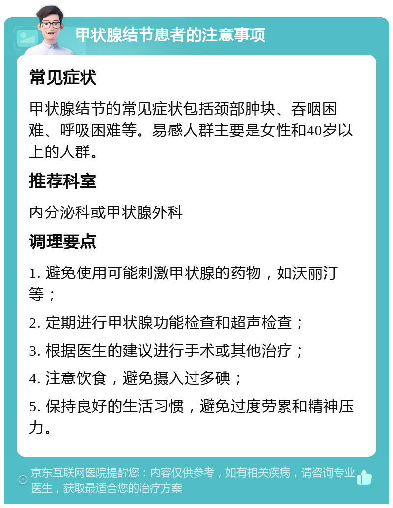 甲状腺结节患者的注意事项 常见症状 甲状腺结节的常见症状包括颈部肿块、吞咽困难、呼吸困难等。易感人群主要是女性和40岁以上的人群。 推荐科室 内分泌科或甲状腺外科 调理要点 1. 避免使用可能刺激甲状腺的药物，如沃丽汀等； 2. 定期进行甲状腺功能检查和超声检查； 3. 根据医生的建议进行手术或其他治疗； 4. 注意饮食，避免摄入过多碘； 5. 保持良好的生活习惯，避免过度劳累和精神压力。