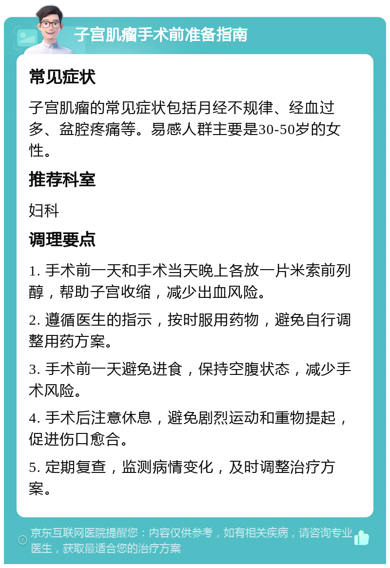 子宫肌瘤手术前准备指南 常见症状 子宫肌瘤的常见症状包括月经不规律、经血过多、盆腔疼痛等。易感人群主要是30-50岁的女性。 推荐科室 妇科 调理要点 1. 手术前一天和手术当天晚上各放一片米索前列醇，帮助子宫收缩，减少出血风险。 2. 遵循医生的指示，按时服用药物，避免自行调整用药方案。 3. 手术前一天避免进食，保持空腹状态，减少手术风险。 4. 手术后注意休息，避免剧烈运动和重物提起，促进伤口愈合。 5. 定期复查，监测病情变化，及时调整治疗方案。