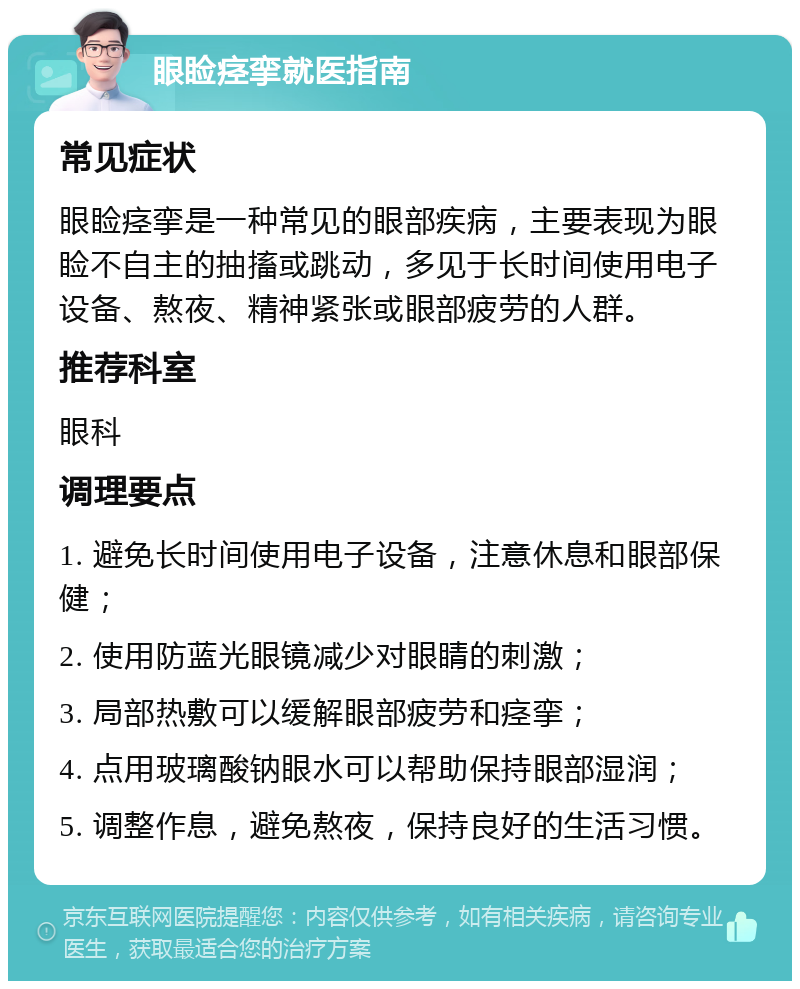 眼睑痉挛就医指南 常见症状 眼睑痉挛是一种常见的眼部疾病，主要表现为眼睑不自主的抽搐或跳动，多见于长时间使用电子设备、熬夜、精神紧张或眼部疲劳的人群。 推荐科室 眼科 调理要点 1. 避免长时间使用电子设备，注意休息和眼部保健； 2. 使用防蓝光眼镜减少对眼睛的刺激； 3. 局部热敷可以缓解眼部疲劳和痉挛； 4. 点用玻璃酸钠眼水可以帮助保持眼部湿润； 5. 调整作息，避免熬夜，保持良好的生活习惯。