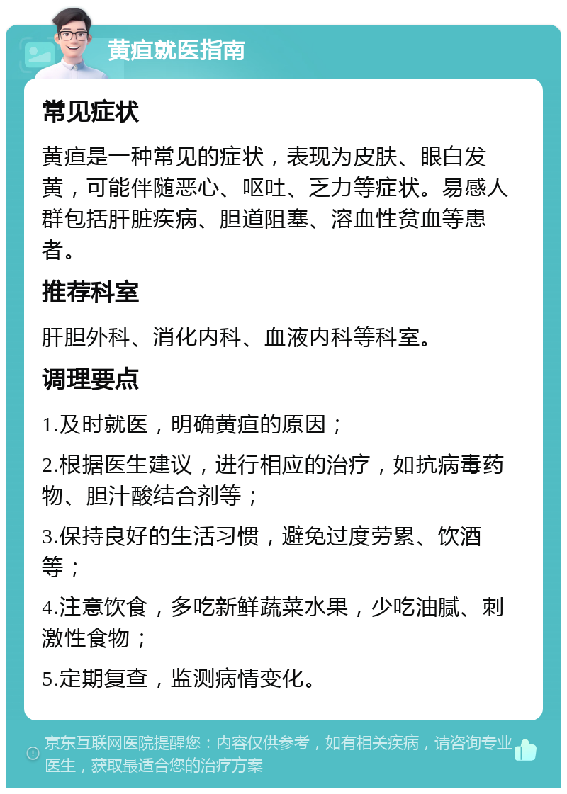 黄疸就医指南 常见症状 黄疸是一种常见的症状，表现为皮肤、眼白发黄，可能伴随恶心、呕吐、乏力等症状。易感人群包括肝脏疾病、胆道阻塞、溶血性贫血等患者。 推荐科室 肝胆外科、消化内科、血液内科等科室。 调理要点 1.及时就医，明确黄疸的原因； 2.根据医生建议，进行相应的治疗，如抗病毒药物、胆汁酸结合剂等； 3.保持良好的生活习惯，避免过度劳累、饮酒等； 4.注意饮食，多吃新鲜蔬菜水果，少吃油腻、刺激性食物； 5.定期复查，监测病情变化。