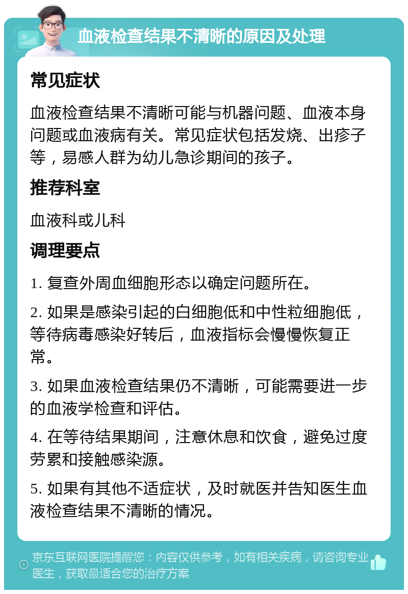 血液检查结果不清晰的原因及处理 常见症状 血液检查结果不清晰可能与机器问题、血液本身问题或血液病有关。常见症状包括发烧、出疹子等，易感人群为幼儿急诊期间的孩子。 推荐科室 血液科或儿科 调理要点 1. 复查外周血细胞形态以确定问题所在。 2. 如果是感染引起的白细胞低和中性粒细胞低，等待病毒感染好转后，血液指标会慢慢恢复正常。 3. 如果血液检查结果仍不清晰，可能需要进一步的血液学检查和评估。 4. 在等待结果期间，注意休息和饮食，避免过度劳累和接触感染源。 5. 如果有其他不适症状，及时就医并告知医生血液检查结果不清晰的情况。