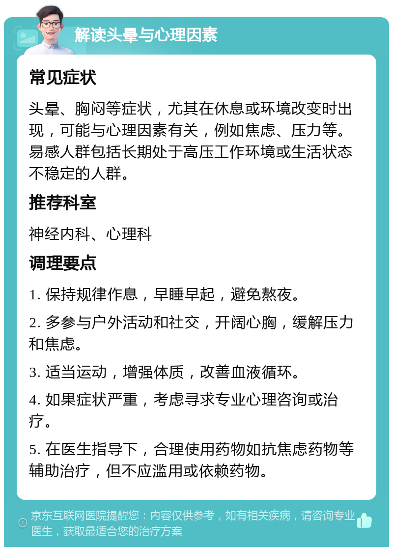 解读头晕与心理因素 常见症状 头晕、胸闷等症状，尤其在休息或环境改变时出现，可能与心理因素有关，例如焦虑、压力等。易感人群包括长期处于高压工作环境或生活状态不稳定的人群。 推荐科室 神经内科、心理科 调理要点 1. 保持规律作息，早睡早起，避免熬夜。 2. 多参与户外活动和社交，开阔心胸，缓解压力和焦虑。 3. 适当运动，增强体质，改善血液循环。 4. 如果症状严重，考虑寻求专业心理咨询或治疗。 5. 在医生指导下，合理使用药物如抗焦虑药物等辅助治疗，但不应滥用或依赖药物。