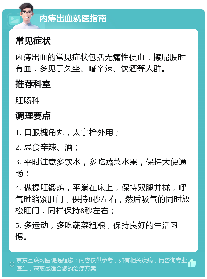 内痔出血就医指南 常见症状 内痔出血的常见症状包括无痛性便血，擦屁股时有血，多见于久坐、嗜辛辣、饮酒等人群。 推荐科室 肛肠科 调理要点 1. 口服槐角丸，太宁栓外用； 2. 忌食辛辣、酒； 3. 平时注意多饮水，多吃蔬菜水果，保持大便通畅； 4. 做提肛锻炼，平躺在床上，保持双腿并拢，呼气时缩紧肛门，保持8秒左右，然后吸气的同时放松肛门，同样保持8秒左右； 5. 多运动，多吃蔬菜粗粮，保持良好的生活习惯。