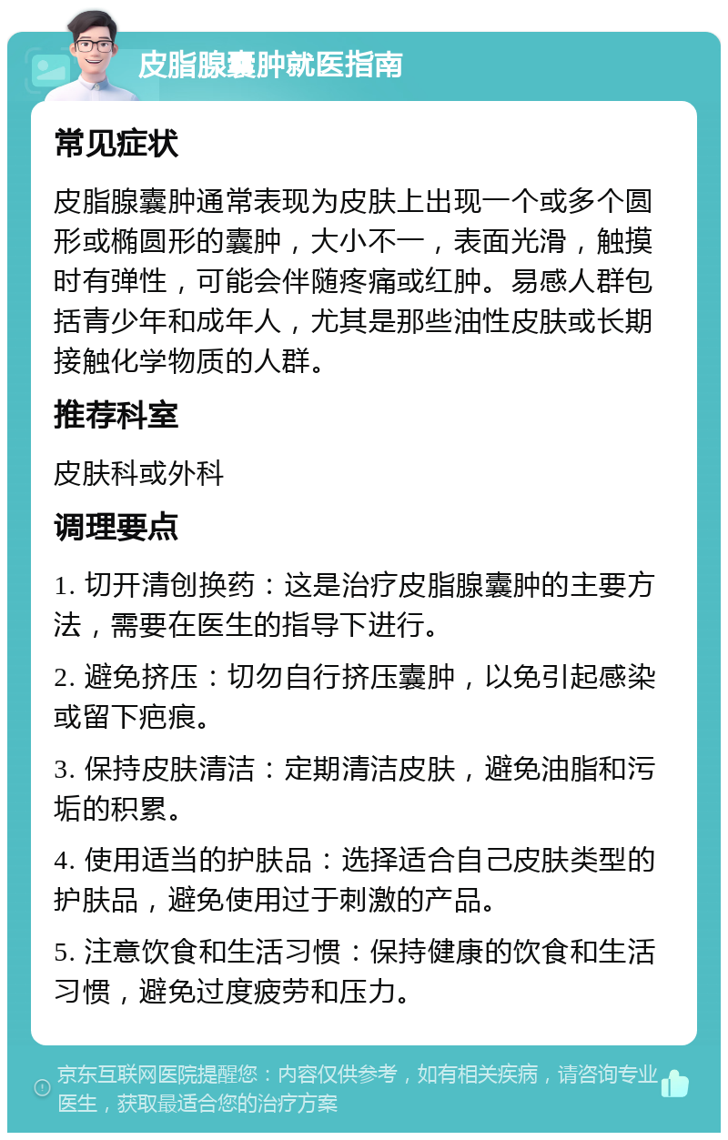 皮脂腺囊肿就医指南 常见症状 皮脂腺囊肿通常表现为皮肤上出现一个或多个圆形或椭圆形的囊肿，大小不一，表面光滑，触摸时有弹性，可能会伴随疼痛或红肿。易感人群包括青少年和成年人，尤其是那些油性皮肤或长期接触化学物质的人群。 推荐科室 皮肤科或外科 调理要点 1. 切开清创换药：这是治疗皮脂腺囊肿的主要方法，需要在医生的指导下进行。 2. 避免挤压：切勿自行挤压囊肿，以免引起感染或留下疤痕。 3. 保持皮肤清洁：定期清洁皮肤，避免油脂和污垢的积累。 4. 使用适当的护肤品：选择适合自己皮肤类型的护肤品，避免使用过于刺激的产品。 5. 注意饮食和生活习惯：保持健康的饮食和生活习惯，避免过度疲劳和压力。