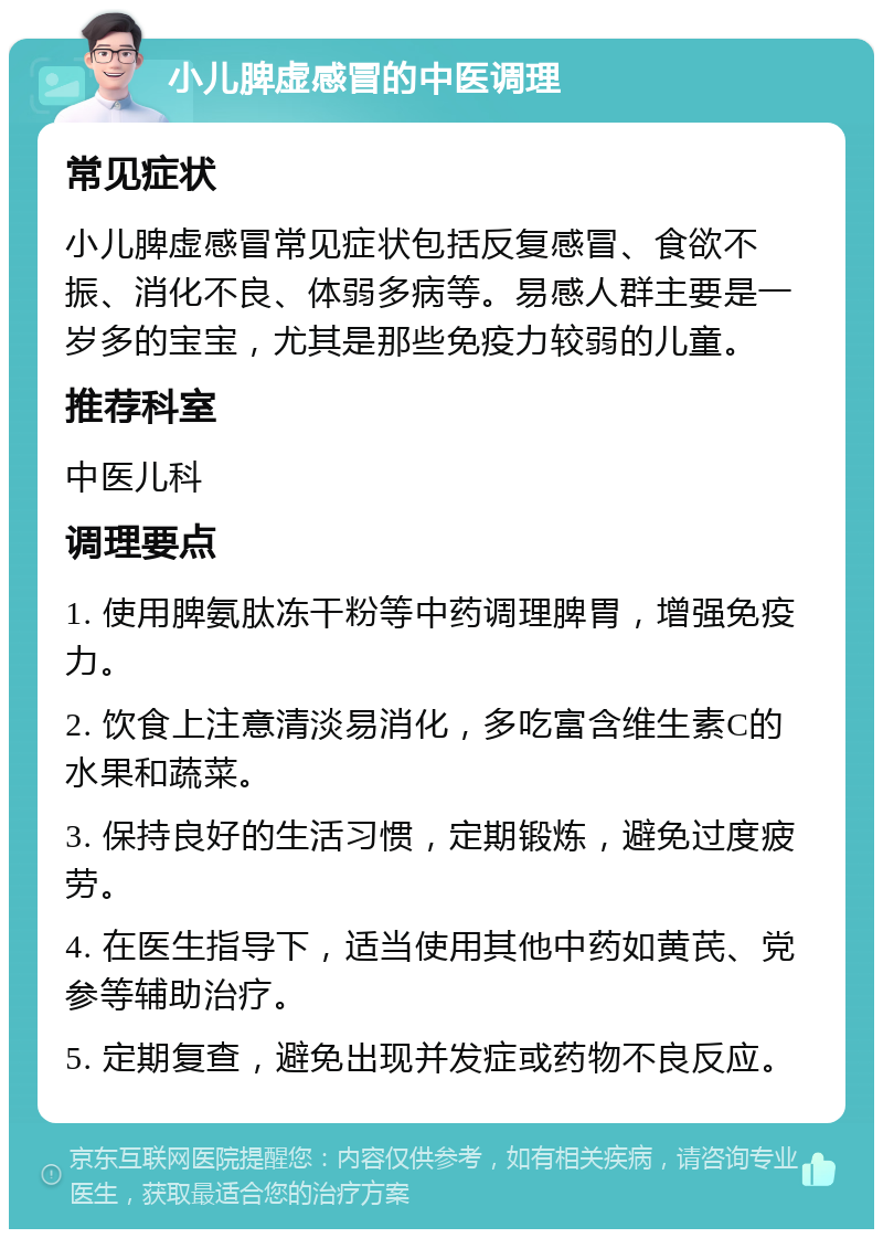 小儿脾虚感冒的中医调理 常见症状 小儿脾虚感冒常见症状包括反复感冒、食欲不振、消化不良、体弱多病等。易感人群主要是一岁多的宝宝，尤其是那些免疫力较弱的儿童。 推荐科室 中医儿科 调理要点 1. 使用脾氨肽冻干粉等中药调理脾胃，增强免疫力。 2. 饮食上注意清淡易消化，多吃富含维生素C的水果和蔬菜。 3. 保持良好的生活习惯，定期锻炼，避免过度疲劳。 4. 在医生指导下，适当使用其他中药如黄芪、党参等辅助治疗。 5. 定期复查，避免出现并发症或药物不良反应。