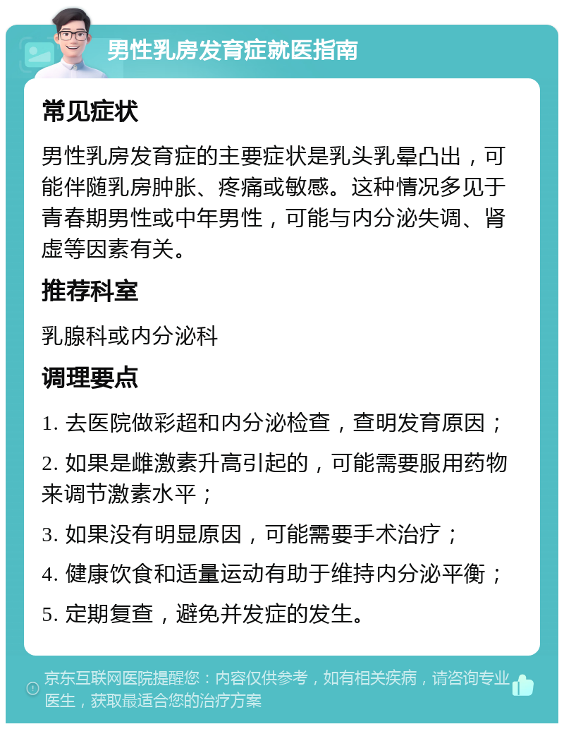 男性乳房发育症就医指南 常见症状 男性乳房发育症的主要症状是乳头乳晕凸出，可能伴随乳房肿胀、疼痛或敏感。这种情况多见于青春期男性或中年男性，可能与内分泌失调、肾虚等因素有关。 推荐科室 乳腺科或内分泌科 调理要点 1. 去医院做彩超和内分泌检查，查明发育原因； 2. 如果是雌激素升高引起的，可能需要服用药物来调节激素水平； 3. 如果没有明显原因，可能需要手术治疗； 4. 健康饮食和适量运动有助于维持内分泌平衡； 5. 定期复查，避免并发症的发生。