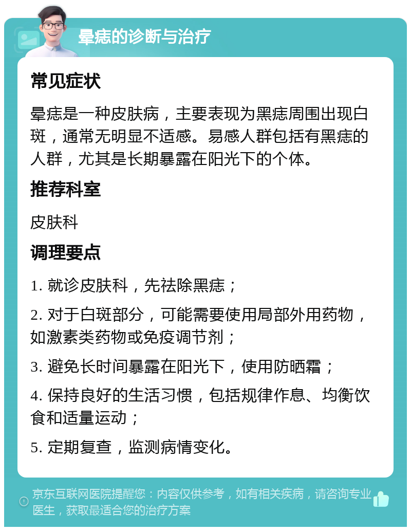 晕痣的诊断与治疗 常见症状 晕痣是一种皮肤病，主要表现为黑痣周围出现白斑，通常无明显不适感。易感人群包括有黑痣的人群，尤其是长期暴露在阳光下的个体。 推荐科室 皮肤科 调理要点 1. 就诊皮肤科，先祛除黑痣； 2. 对于白斑部分，可能需要使用局部外用药物，如激素类药物或免疫调节剂； 3. 避免长时间暴露在阳光下，使用防晒霜； 4. 保持良好的生活习惯，包括规律作息、均衡饮食和适量运动； 5. 定期复查，监测病情变化。