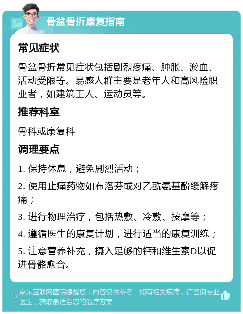 骨盆骨折康复指南 常见症状 骨盆骨折常见症状包括剧烈疼痛、肿胀、淤血、活动受限等。易感人群主要是老年人和高风险职业者，如建筑工人、运动员等。 推荐科室 骨科或康复科 调理要点 1. 保持休息，避免剧烈活动； 2. 使用止痛药物如布洛芬或对乙酰氨基酚缓解疼痛； 3. 进行物理治疗，包括热敷、冷敷、按摩等； 4. 遵循医生的康复计划，进行适当的康复训练； 5. 注意营养补充，摄入足够的钙和维生素D以促进骨骼愈合。