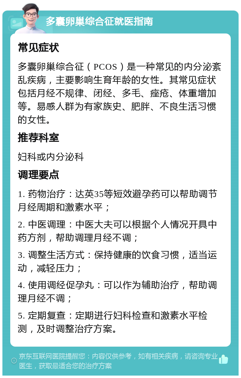 多囊卵巢综合征就医指南 常见症状 多囊卵巢综合征（PCOS）是一种常见的内分泌紊乱疾病，主要影响生育年龄的女性。其常见症状包括月经不规律、闭经、多毛、痤疮、体重增加等。易感人群为有家族史、肥胖、不良生活习惯的女性。 推荐科室 妇科或内分泌科 调理要点 1. 药物治疗：达英35等短效避孕药可以帮助调节月经周期和激素水平； 2. 中医调理：中医大夫可以根据个人情况开具中药方剂，帮助调理月经不调； 3. 调整生活方式：保持健康的饮食习惯，适当运动，减轻压力； 4. 使用调经促孕丸：可以作为辅助治疗，帮助调理月经不调； 5. 定期复查：定期进行妇科检查和激素水平检测，及时调整治疗方案。