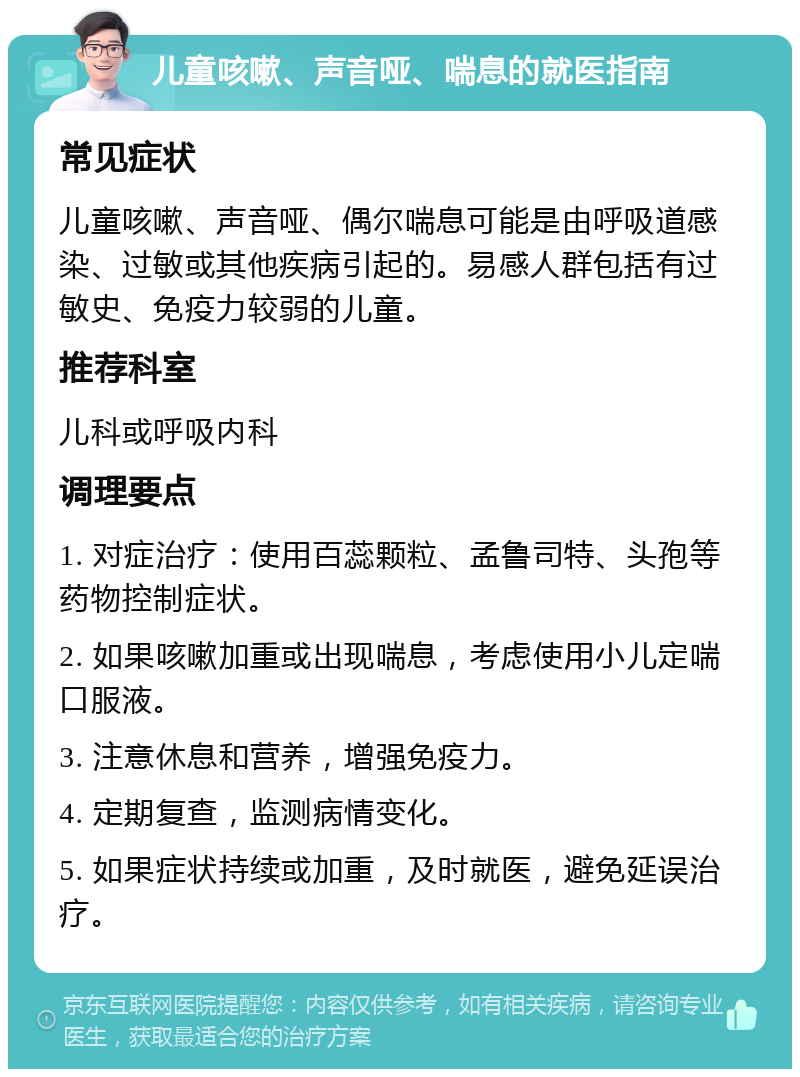 儿童咳嗽、声音哑、喘息的就医指南 常见症状 儿童咳嗽、声音哑、偶尔喘息可能是由呼吸道感染、过敏或其他疾病引起的。易感人群包括有过敏史、免疫力较弱的儿童。 推荐科室 儿科或呼吸内科 调理要点 1. 对症治疗：使用百蕊颗粒、孟鲁司特、头孢等药物控制症状。 2. 如果咳嗽加重或出现喘息，考虑使用小儿定喘口服液。 3. 注意休息和营养，增强免疫力。 4. 定期复查，监测病情变化。 5. 如果症状持续或加重，及时就医，避免延误治疗。