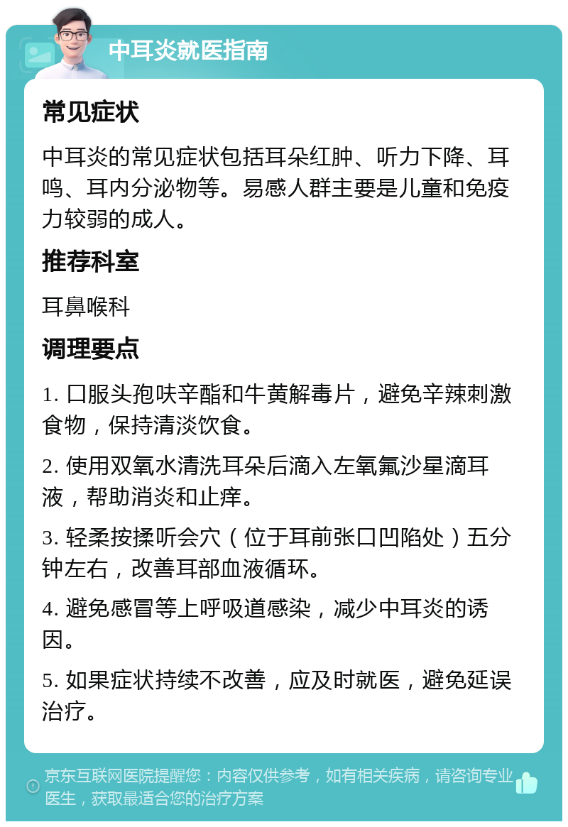 中耳炎就医指南 常见症状 中耳炎的常见症状包括耳朵红肿、听力下降、耳鸣、耳内分泌物等。易感人群主要是儿童和免疫力较弱的成人。 推荐科室 耳鼻喉科 调理要点 1. 口服头孢呋辛酯和牛黄解毒片，避免辛辣刺激食物，保持清淡饮食。 2. 使用双氧水清洗耳朵后滴入左氧氟沙星滴耳液，帮助消炎和止痒。 3. 轻柔按揉听会穴（位于耳前张口凹陷处）五分钟左右，改善耳部血液循环。 4. 避免感冒等上呼吸道感染，减少中耳炎的诱因。 5. 如果症状持续不改善，应及时就医，避免延误治疗。