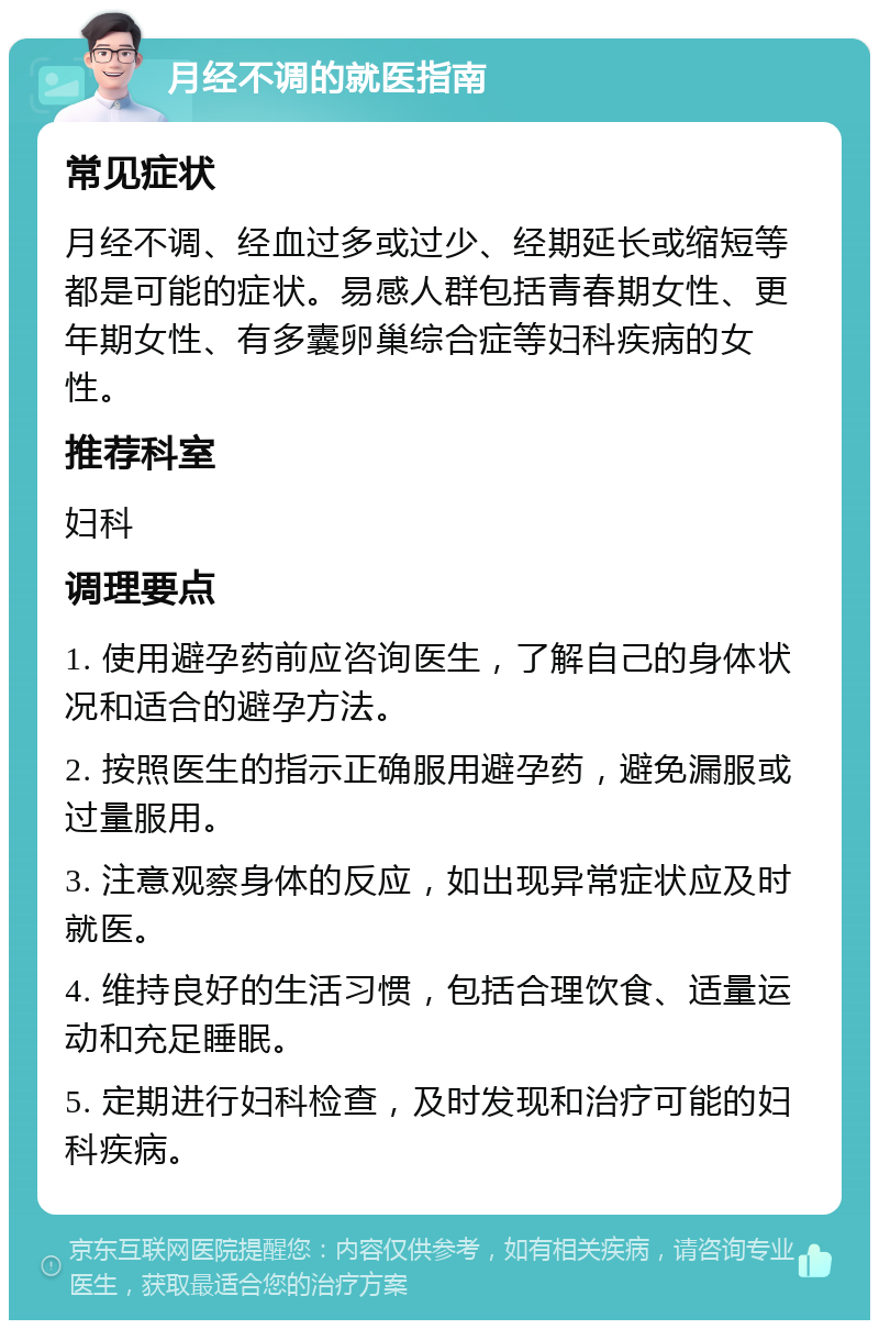 月经不调的就医指南 常见症状 月经不调、经血过多或过少、经期延长或缩短等都是可能的症状。易感人群包括青春期女性、更年期女性、有多囊卵巢综合症等妇科疾病的女性。 推荐科室 妇科 调理要点 1. 使用避孕药前应咨询医生，了解自己的身体状况和适合的避孕方法。 2. 按照医生的指示正确服用避孕药，避免漏服或过量服用。 3. 注意观察身体的反应，如出现异常症状应及时就医。 4. 维持良好的生活习惯，包括合理饮食、适量运动和充足睡眠。 5. 定期进行妇科检查，及时发现和治疗可能的妇科疾病。