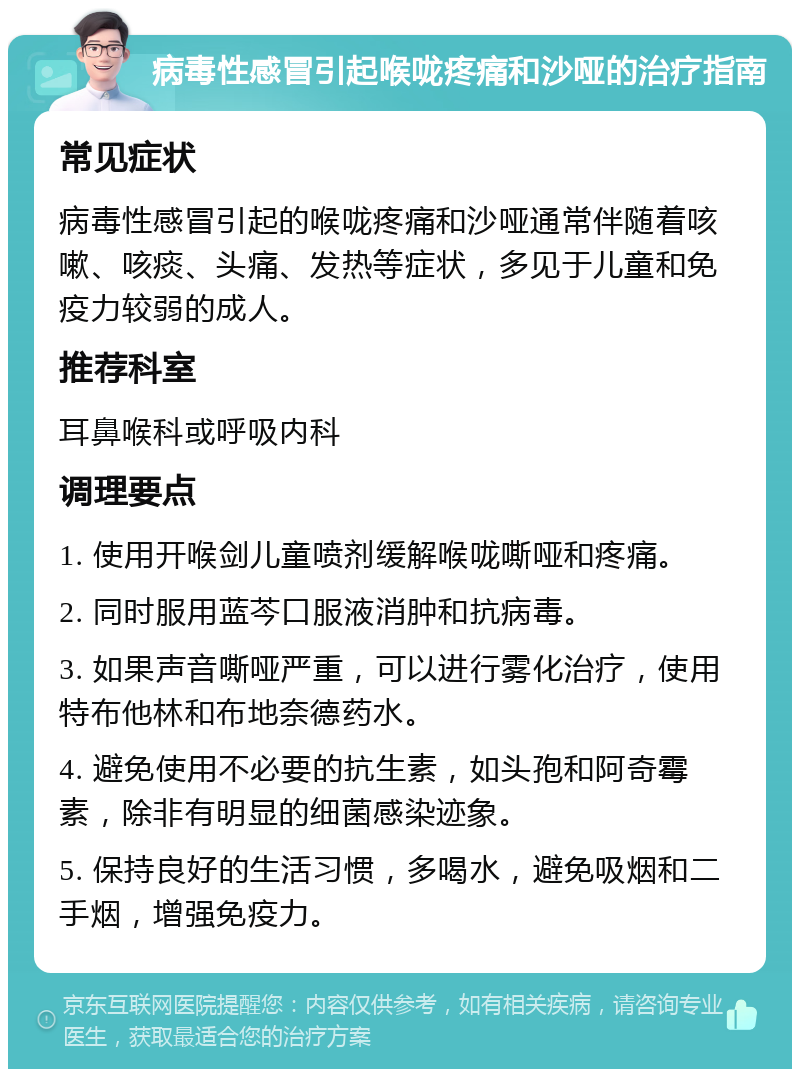 病毒性感冒引起喉咙疼痛和沙哑的治疗指南 常见症状 病毒性感冒引起的喉咙疼痛和沙哑通常伴随着咳嗽、咳痰、头痛、发热等症状，多见于儿童和免疫力较弱的成人。 推荐科室 耳鼻喉科或呼吸内科 调理要点 1. 使用开喉剑儿童喷剂缓解喉咙嘶哑和疼痛。 2. 同时服用蓝芩口服液消肿和抗病毒。 3. 如果声音嘶哑严重，可以进行雾化治疗，使用特布他林和布地奈德药水。 4. 避免使用不必要的抗生素，如头孢和阿奇霉素，除非有明显的细菌感染迹象。 5. 保持良好的生活习惯，多喝水，避免吸烟和二手烟，增强免疫力。