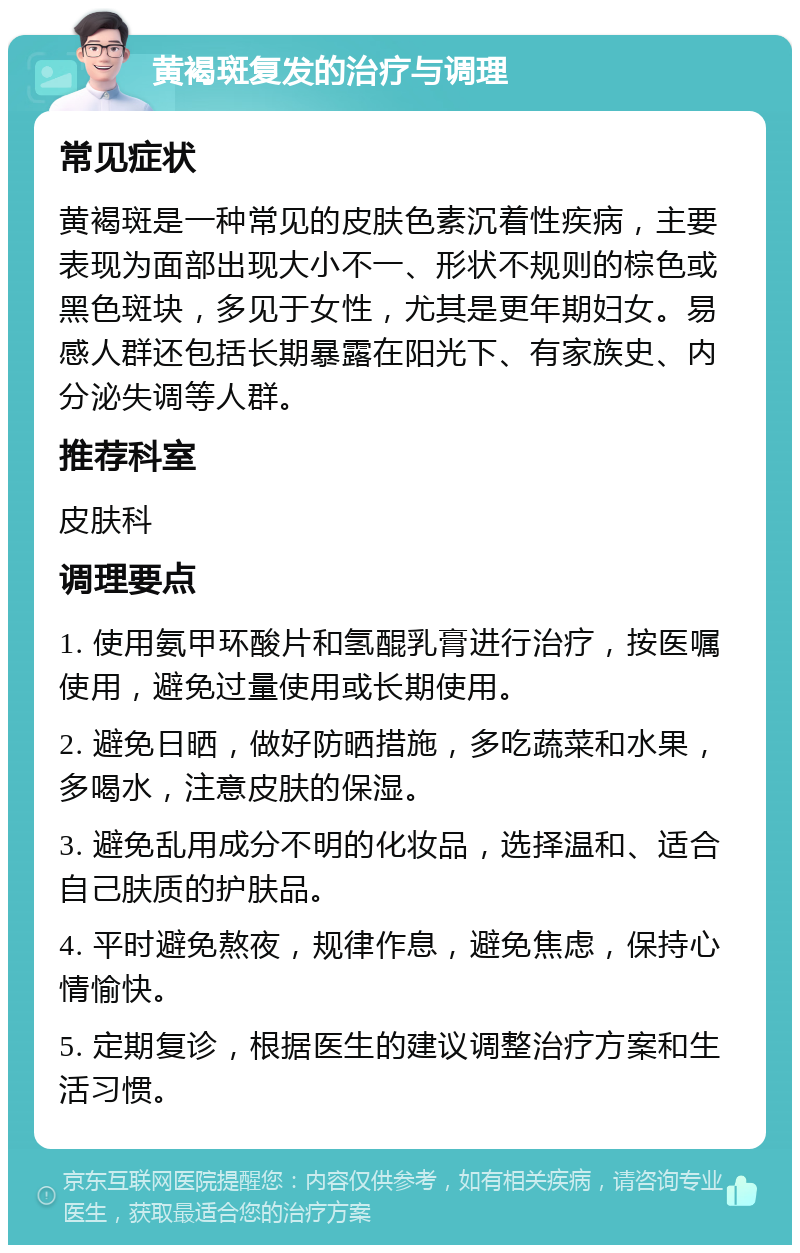 黄褐斑复发的治疗与调理 常见症状 黄褐斑是一种常见的皮肤色素沉着性疾病，主要表现为面部出现大小不一、形状不规则的棕色或黑色斑块，多见于女性，尤其是更年期妇女。易感人群还包括长期暴露在阳光下、有家族史、内分泌失调等人群。 推荐科室 皮肤科 调理要点 1. 使用氨甲环酸片和氢醌乳膏进行治疗，按医嘱使用，避免过量使用或长期使用。 2. 避免日晒，做好防晒措施，多吃蔬菜和水果，多喝水，注意皮肤的保湿。 3. 避免乱用成分不明的化妆品，选择温和、适合自己肤质的护肤品。 4. 平时避免熬夜，规律作息，避免焦虑，保持心情愉快。 5. 定期复诊，根据医生的建议调整治疗方案和生活习惯。