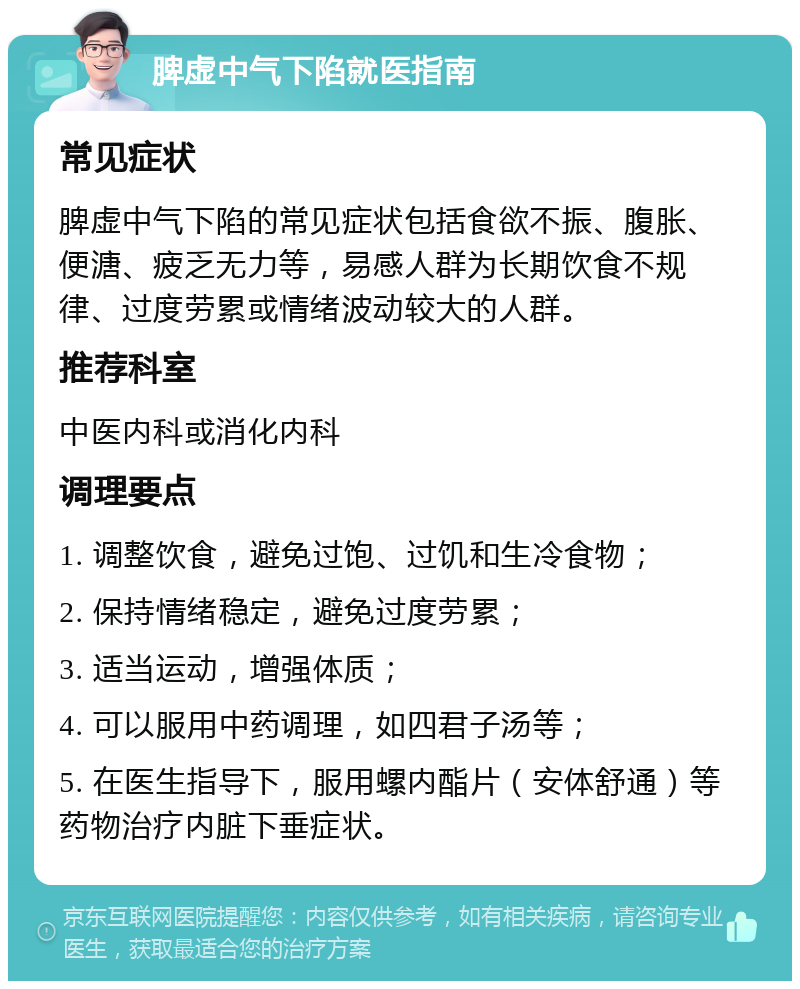 脾虚中气下陷就医指南 常见症状 脾虚中气下陷的常见症状包括食欲不振、腹胀、便溏、疲乏无力等，易感人群为长期饮食不规律、过度劳累或情绪波动较大的人群。 推荐科室 中医内科或消化内科 调理要点 1. 调整饮食，避免过饱、过饥和生冷食物； 2. 保持情绪稳定，避免过度劳累； 3. 适当运动，增强体质； 4. 可以服用中药调理，如四君子汤等； 5. 在医生指导下，服用螺内酯片（安体舒通）等药物治疗内脏下垂症状。