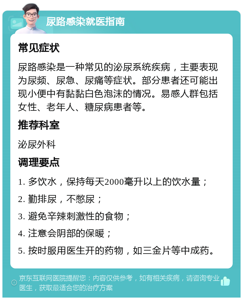 尿路感染就医指南 常见症状 尿路感染是一种常见的泌尿系统疾病，主要表现为尿频、尿急、尿痛等症状。部分患者还可能出现小便中有黏黏白色泡沫的情况。易感人群包括女性、老年人、糖尿病患者等。 推荐科室 泌尿外科 调理要点 1. 多饮水，保持每天2000毫升以上的饮水量； 2. 勤排尿，不憋尿； 3. 避免辛辣刺激性的食物； 4. 注意会阴部的保暖； 5. 按时服用医生开的药物，如三金片等中成药。