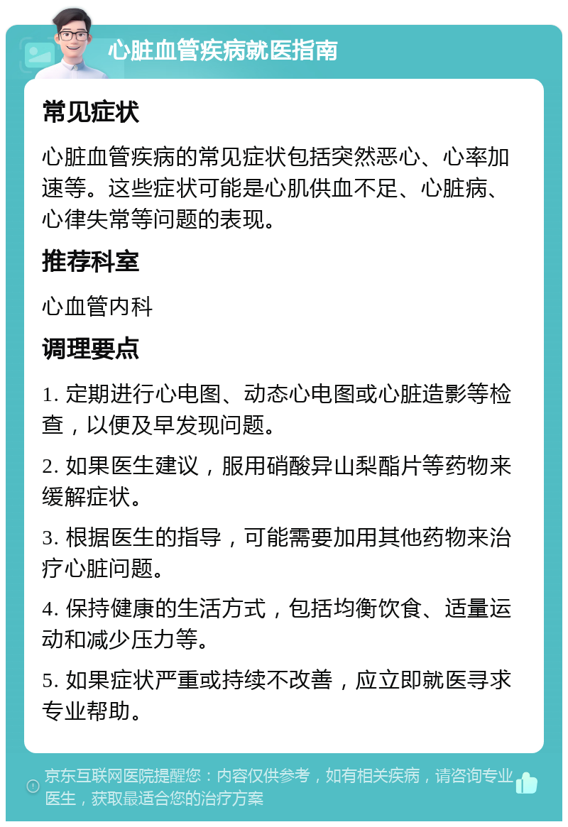 心脏血管疾病就医指南 常见症状 心脏血管疾病的常见症状包括突然恶心、心率加速等。这些症状可能是心肌供血不足、心脏病、心律失常等问题的表现。 推荐科室 心血管内科 调理要点 1. 定期进行心电图、动态心电图或心脏造影等检查，以便及早发现问题。 2. 如果医生建议，服用硝酸异山梨酯片等药物来缓解症状。 3. 根据医生的指导，可能需要加用其他药物来治疗心脏问题。 4. 保持健康的生活方式，包括均衡饮食、适量运动和减少压力等。 5. 如果症状严重或持续不改善，应立即就医寻求专业帮助。