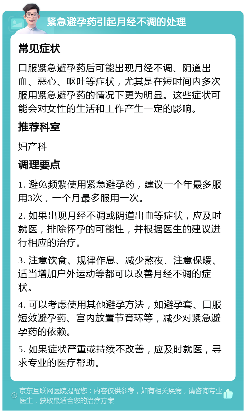 紧急避孕药引起月经不调的处理 常见症状 口服紧急避孕药后可能出现月经不调、阴道出血、恶心、呕吐等症状，尤其是在短时间内多次服用紧急避孕药的情况下更为明显。这些症状可能会对女性的生活和工作产生一定的影响。 推荐科室 妇产科 调理要点 1. 避免频繁使用紧急避孕药，建议一个年最多服用3次，一个月最多服用一次。 2. 如果出现月经不调或阴道出血等症状，应及时就医，排除怀孕的可能性，并根据医生的建议进行相应的治疗。 3. 注意饮食、规律作息、减少熬夜、注意保暖、适当增加户外运动等都可以改善月经不调的症状。 4. 可以考虑使用其他避孕方法，如避孕套、口服短效避孕药、宫内放置节育环等，减少对紧急避孕药的依赖。 5. 如果症状严重或持续不改善，应及时就医，寻求专业的医疗帮助。