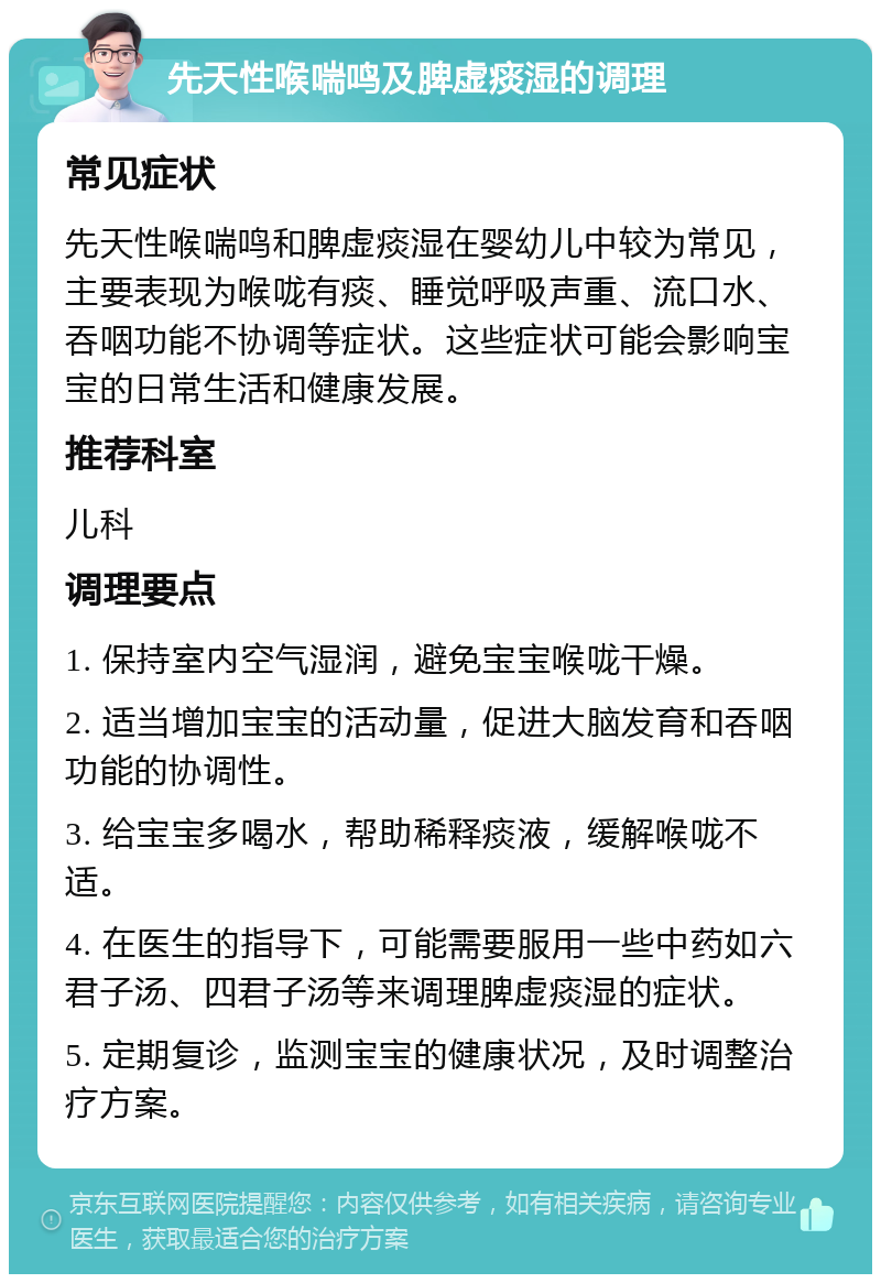 先天性喉喘鸣及脾虚痰湿的调理 常见症状 先天性喉喘鸣和脾虚痰湿在婴幼儿中较为常见，主要表现为喉咙有痰、睡觉呼吸声重、流口水、吞咽功能不协调等症状。这些症状可能会影响宝宝的日常生活和健康发展。 推荐科室 儿科 调理要点 1. 保持室内空气湿润，避免宝宝喉咙干燥。 2. 适当增加宝宝的活动量，促进大脑发育和吞咽功能的协调性。 3. 给宝宝多喝水，帮助稀释痰液，缓解喉咙不适。 4. 在医生的指导下，可能需要服用一些中药如六君子汤、四君子汤等来调理脾虚痰湿的症状。 5. 定期复诊，监测宝宝的健康状况，及时调整治疗方案。