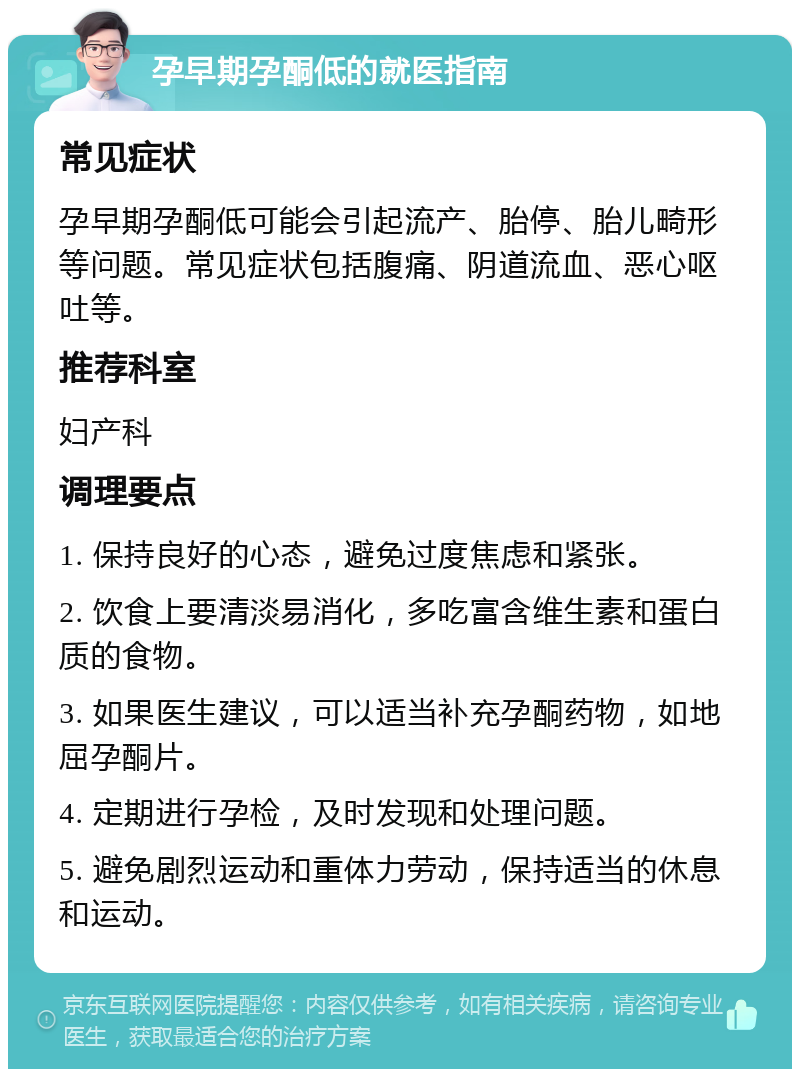 孕早期孕酮低的就医指南 常见症状 孕早期孕酮低可能会引起流产、胎停、胎儿畸形等问题。常见症状包括腹痛、阴道流血、恶心呕吐等。 推荐科室 妇产科 调理要点 1. 保持良好的心态，避免过度焦虑和紧张。 2. 饮食上要清淡易消化，多吃富含维生素和蛋白质的食物。 3. 如果医生建议，可以适当补充孕酮药物，如地屈孕酮片。 4. 定期进行孕检，及时发现和处理问题。 5. 避免剧烈运动和重体力劳动，保持适当的休息和运动。