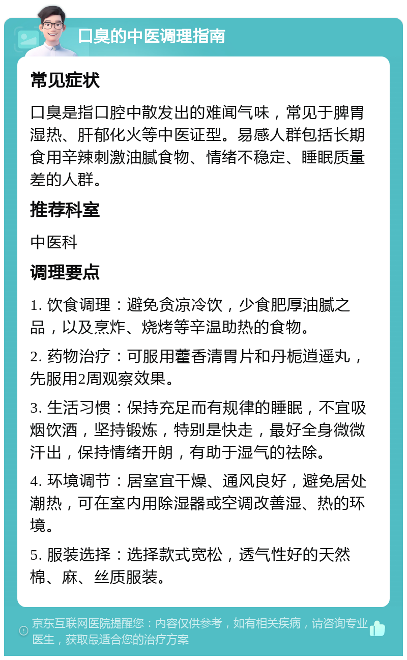 口臭的中医调理指南 常见症状 口臭是指口腔中散发出的难闻气味，常见于脾胃湿热、肝郁化火等中医证型。易感人群包括长期食用辛辣刺激油腻食物、情绪不稳定、睡眠质量差的人群。 推荐科室 中医科 调理要点 1. 饮食调理：避免贪凉冷饮，少食肥厚油腻之品，以及烹炸、烧烤等辛温助热的食物。 2. 药物治疗：可服用藿香清胃片和丹栀逍遥丸，先服用2周观察效果。 3. 生活习惯：保持充足而有规律的睡眠，不宜吸烟饮酒，坚持锻炼，特别是快走，最好全身微微汗出，保持情绪开朗，有助于湿气的祛除。 4. 环境调节：居室宜干燥、通风良好，避免居处潮热，可在室内用除湿器或空调改善湿、热的环境。 5. 服装选择：选择款式宽松，透气性好的天然棉、麻、丝质服装。