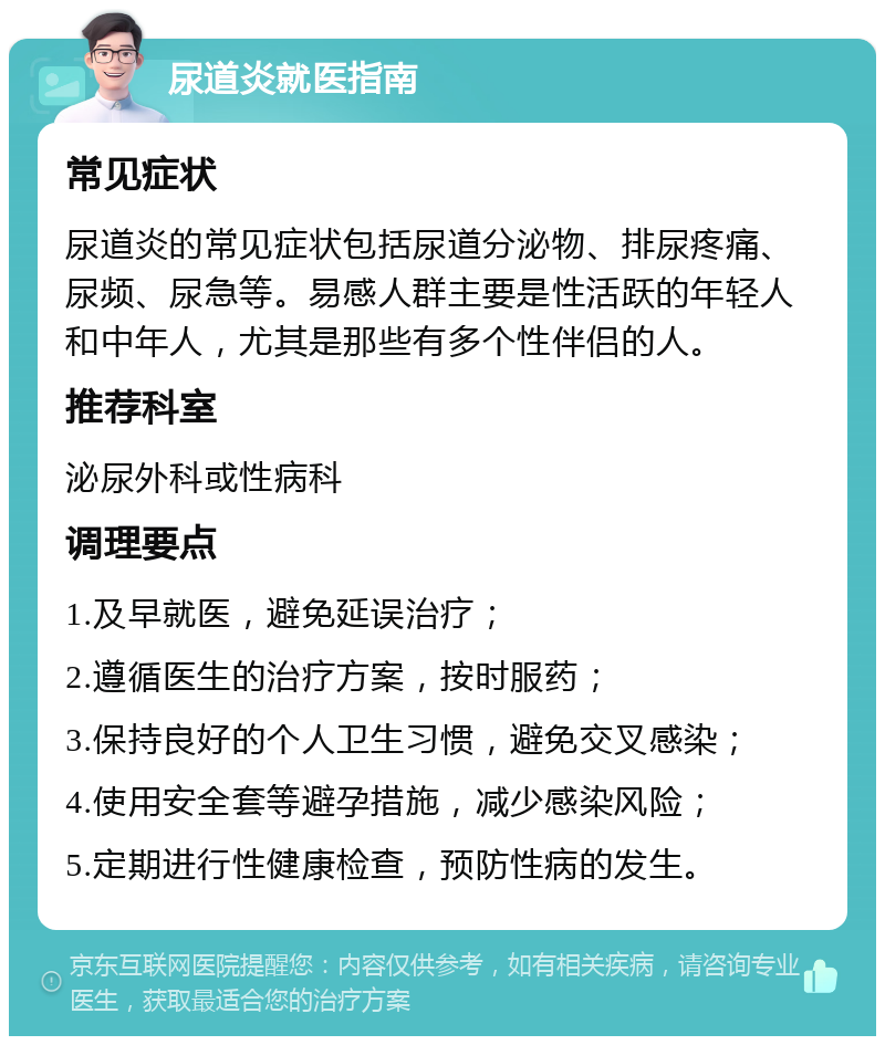 尿道炎就医指南 常见症状 尿道炎的常见症状包括尿道分泌物、排尿疼痛、尿频、尿急等。易感人群主要是性活跃的年轻人和中年人，尤其是那些有多个性伴侣的人。 推荐科室 泌尿外科或性病科 调理要点 1.及早就医，避免延误治疗； 2.遵循医生的治疗方案，按时服药； 3.保持良好的个人卫生习惯，避免交叉感染； 4.使用安全套等避孕措施，减少感染风险； 5.定期进行性健康检查，预防性病的发生。