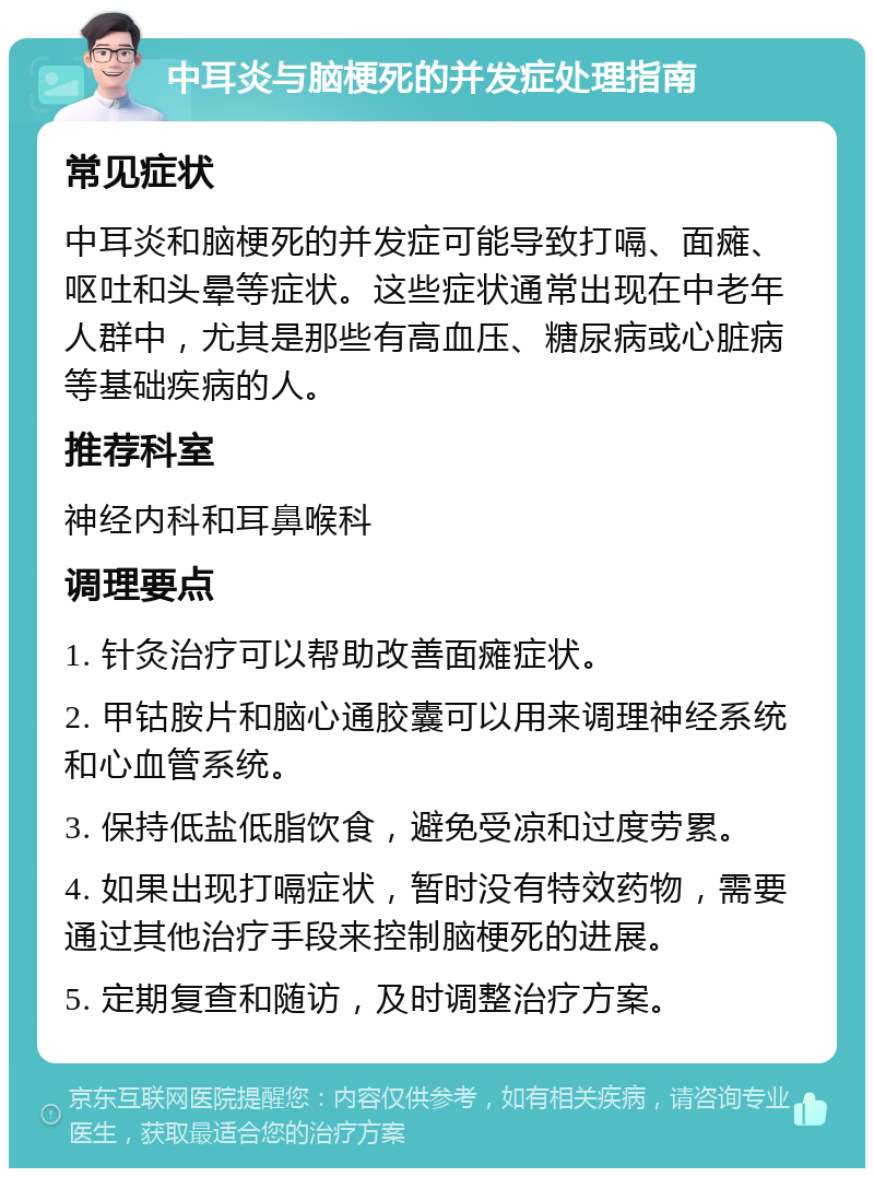 中耳炎与脑梗死的并发症处理指南 常见症状 中耳炎和脑梗死的并发症可能导致打嗝、面瘫、呕吐和头晕等症状。这些症状通常出现在中老年人群中，尤其是那些有高血压、糖尿病或心脏病等基础疾病的人。 推荐科室 神经内科和耳鼻喉科 调理要点 1. 针灸治疗可以帮助改善面瘫症状。 2. 甲钴胺片和脑心通胶囊可以用来调理神经系统和心血管系统。 3. 保持低盐低脂饮食，避免受凉和过度劳累。 4. 如果出现打嗝症状，暂时没有特效药物，需要通过其他治疗手段来控制脑梗死的进展。 5. 定期复查和随访，及时调整治疗方案。