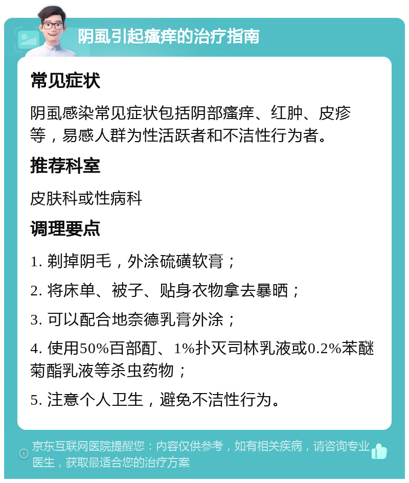 阴虱引起瘙痒的治疗指南 常见症状 阴虱感染常见症状包括阴部瘙痒、红肿、皮疹等，易感人群为性活跃者和不洁性行为者。 推荐科室 皮肤科或性病科 调理要点 1. 剃掉阴毛，外涂硫磺软膏； 2. 将床单、被子、贴身衣物拿去暴晒； 3. 可以配合地奈德乳膏外涂； 4. 使用50%百部酊、1%扑灭司林乳液或0.2%苯醚菊酯乳液等杀虫药物； 5. 注意个人卫生，避免不洁性行为。