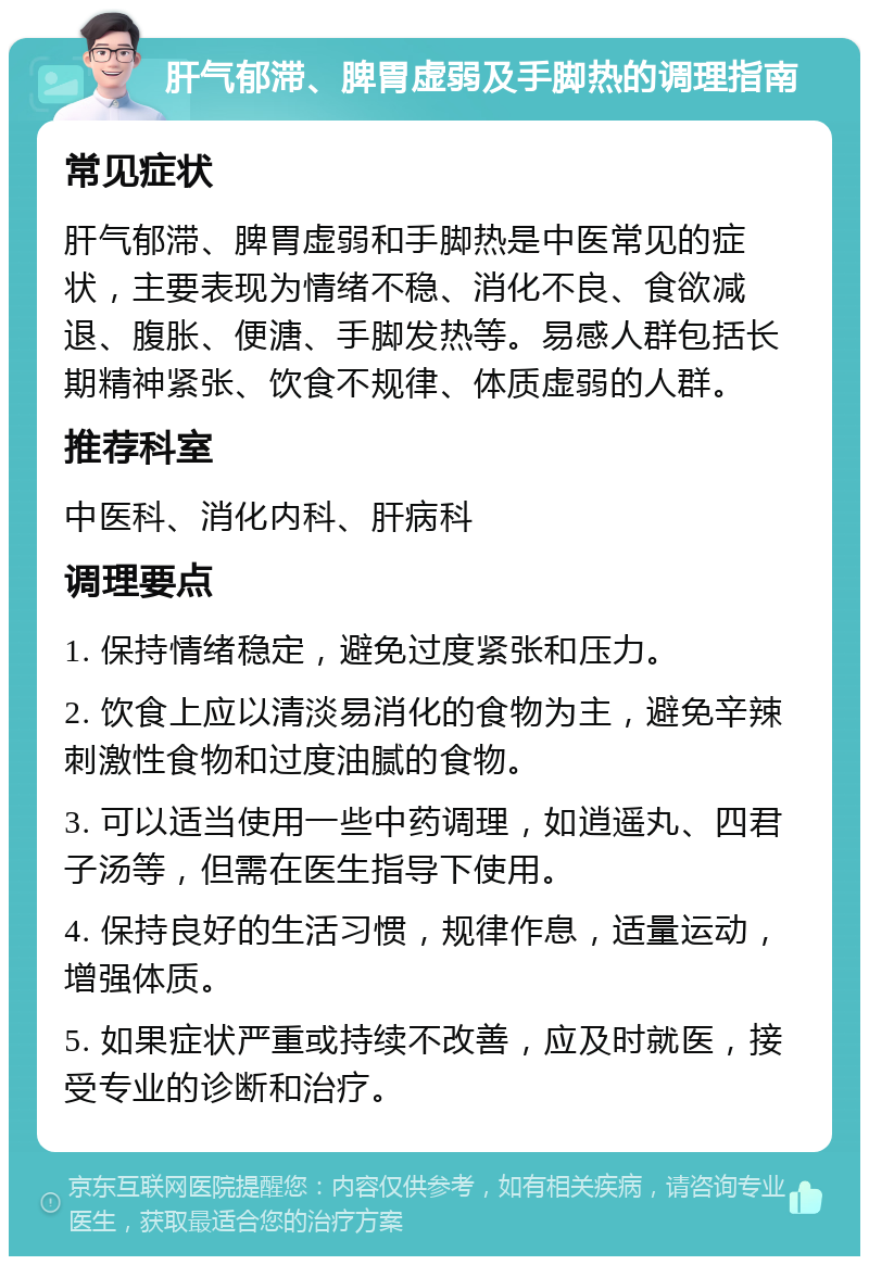 肝气郁滞、脾胃虚弱及手脚热的调理指南 常见症状 肝气郁滞、脾胃虚弱和手脚热是中医常见的症状，主要表现为情绪不稳、消化不良、食欲减退、腹胀、便溏、手脚发热等。易感人群包括长期精神紧张、饮食不规律、体质虚弱的人群。 推荐科室 中医科、消化内科、肝病科 调理要点 1. 保持情绪稳定，避免过度紧张和压力。 2. 饮食上应以清淡易消化的食物为主，避免辛辣刺激性食物和过度油腻的食物。 3. 可以适当使用一些中药调理，如逍遥丸、四君子汤等，但需在医生指导下使用。 4. 保持良好的生活习惯，规律作息，适量运动，增强体质。 5. 如果症状严重或持续不改善，应及时就医，接受专业的诊断和治疗。