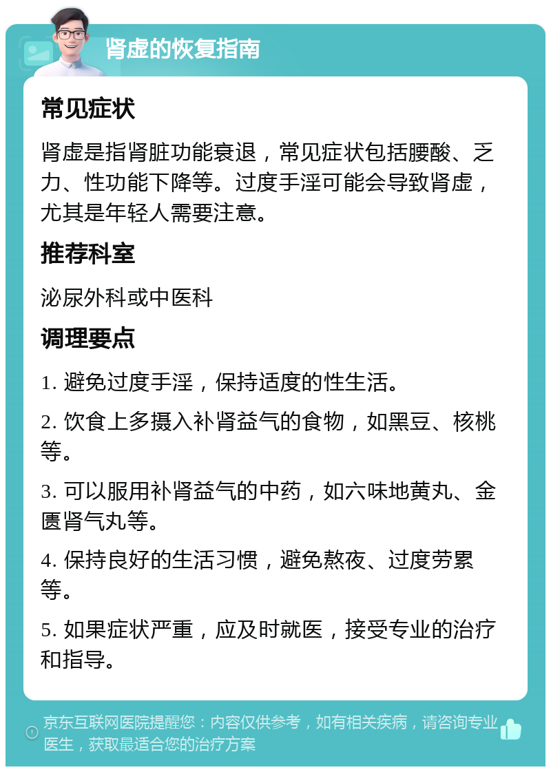 肾虚的恢复指南 常见症状 肾虚是指肾脏功能衰退，常见症状包括腰酸、乏力、性功能下降等。过度手淫可能会导致肾虚，尤其是年轻人需要注意。 推荐科室 泌尿外科或中医科 调理要点 1. 避免过度手淫，保持适度的性生活。 2. 饮食上多摄入补肾益气的食物，如黑豆、核桃等。 3. 可以服用补肾益气的中药，如六味地黄丸、金匮肾气丸等。 4. 保持良好的生活习惯，避免熬夜、过度劳累等。 5. 如果症状严重，应及时就医，接受专业的治疗和指导。