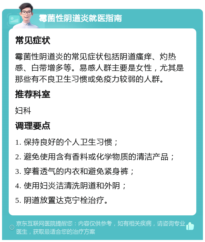 霉菌性阴道炎就医指南 常见症状 霉菌性阴道炎的常见症状包括阴道瘙痒、灼热感、白带增多等。易感人群主要是女性，尤其是那些有不良卫生习惯或免疫力较弱的人群。 推荐科室 妇科 调理要点 1. 保持良好的个人卫生习惯； 2. 避免使用含有香料或化学物质的清洁产品； 3. 穿着透气的内衣和避免紧身裤； 4. 使用妇炎洁清洗阴道和外阴； 5. 阴道放置达克宁栓治疗。