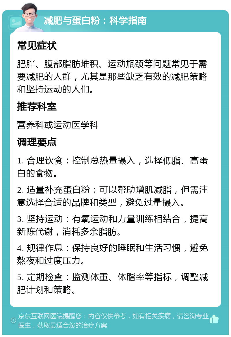 减肥与蛋白粉：科学指南 常见症状 肥胖、腹部脂肪堆积、运动瓶颈等问题常见于需要减肥的人群，尤其是那些缺乏有效的减肥策略和坚持运动的人们。 推荐科室 营养科或运动医学科 调理要点 1. 合理饮食：控制总热量摄入，选择低脂、高蛋白的食物。 2. 适量补充蛋白粉：可以帮助增肌减脂，但需注意选择合适的品牌和类型，避免过量摄入。 3. 坚持运动：有氧运动和力量训练相结合，提高新陈代谢，消耗多余脂肪。 4. 规律作息：保持良好的睡眠和生活习惯，避免熬夜和过度压力。 5. 定期检查：监测体重、体脂率等指标，调整减肥计划和策略。