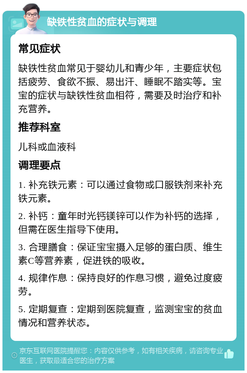 缺铁性贫血的症状与调理 常见症状 缺铁性贫血常见于婴幼儿和青少年，主要症状包括疲劳、食欲不振、易出汗、睡眠不踏实等。宝宝的症状与缺铁性贫血相符，需要及时治疗和补充营养。 推荐科室 儿科或血液科 调理要点 1. 补充铁元素：可以通过食物或口服铁剂来补充铁元素。 2. 补钙：童年时光钙镁锌可以作为补钙的选择，但需在医生指导下使用。 3. 合理膳食：保证宝宝摄入足够的蛋白质、维生素C等营养素，促进铁的吸收。 4. 规律作息：保持良好的作息习惯，避免过度疲劳。 5. 定期复查：定期到医院复查，监测宝宝的贫血情况和营养状态。