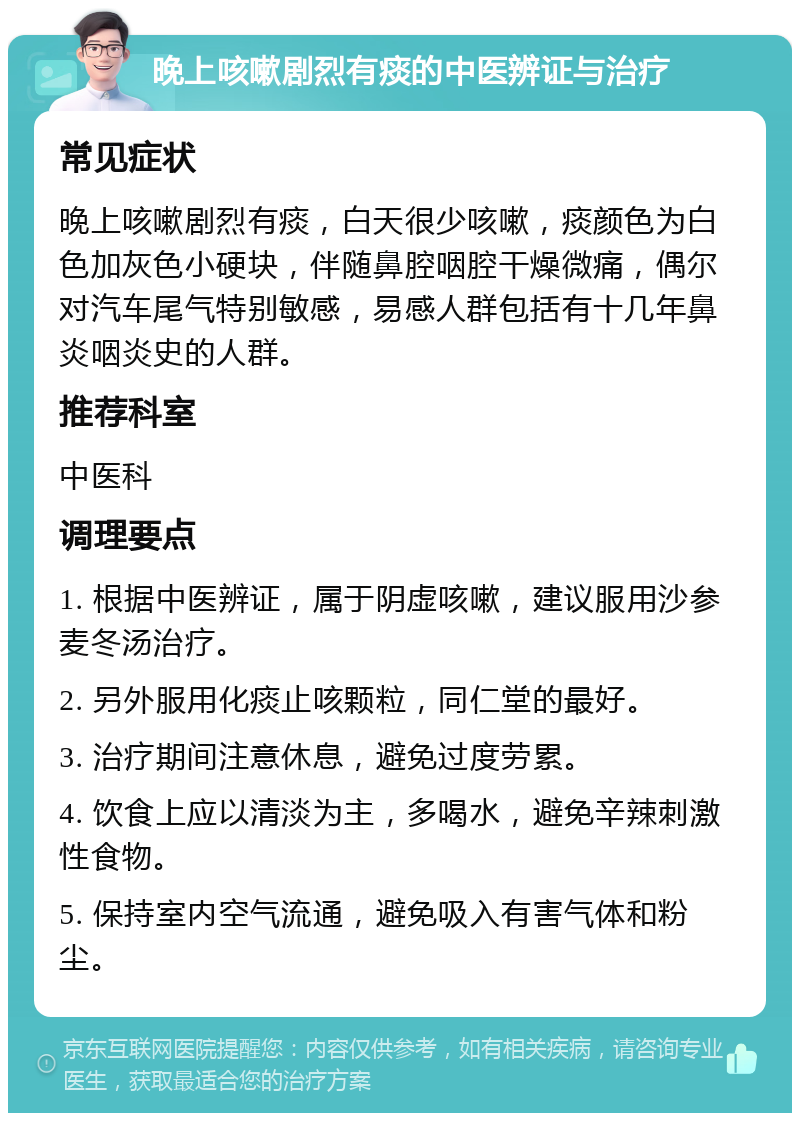 晚上咳嗽剧烈有痰的中医辨证与治疗 常见症状 晚上咳嗽剧烈有痰，白天很少咳嗽，痰颜色为白色加灰色小硬块，伴随鼻腔咽腔干燥微痛，偶尔对汽车尾气特别敏感，易感人群包括有十几年鼻炎咽炎史的人群。 推荐科室 中医科 调理要点 1. 根据中医辨证，属于阴虚咳嗽，建议服用沙参麦冬汤治疗。 2. 另外服用化痰止咳颗粒，同仁堂的最好。 3. 治疗期间注意休息，避免过度劳累。 4. 饮食上应以清淡为主，多喝水，避免辛辣刺激性食物。 5. 保持室内空气流通，避免吸入有害气体和粉尘。