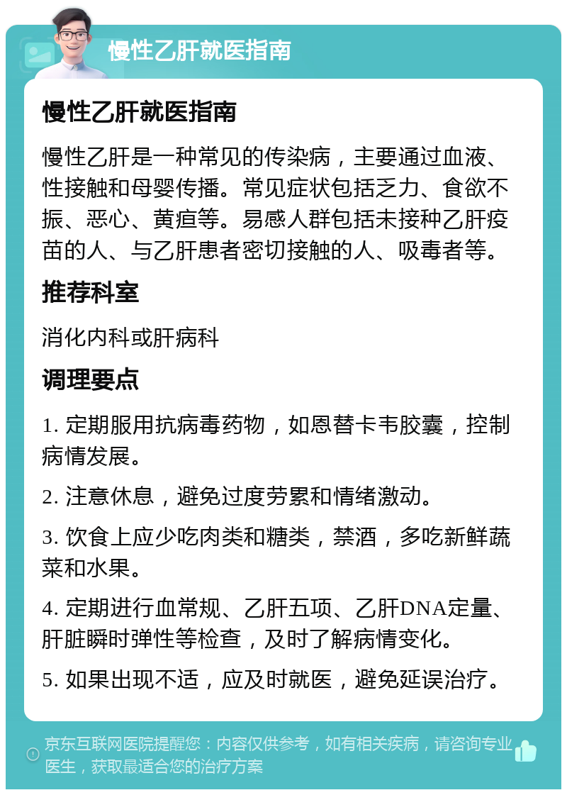 慢性乙肝就医指南 慢性乙肝就医指南 慢性乙肝是一种常见的传染病，主要通过血液、性接触和母婴传播。常见症状包括乏力、食欲不振、恶心、黄疸等。易感人群包括未接种乙肝疫苗的人、与乙肝患者密切接触的人、吸毒者等。 推荐科室 消化内科或肝病科 调理要点 1. 定期服用抗病毒药物，如恩替卡韦胶囊，控制病情发展。 2. 注意休息，避免过度劳累和情绪激动。 3. 饮食上应少吃肉类和糖类，禁酒，多吃新鲜蔬菜和水果。 4. 定期进行血常规、乙肝五项、乙肝DNA定量、肝脏瞬时弹性等检查，及时了解病情变化。 5. 如果出现不适，应及时就医，避免延误治疗。