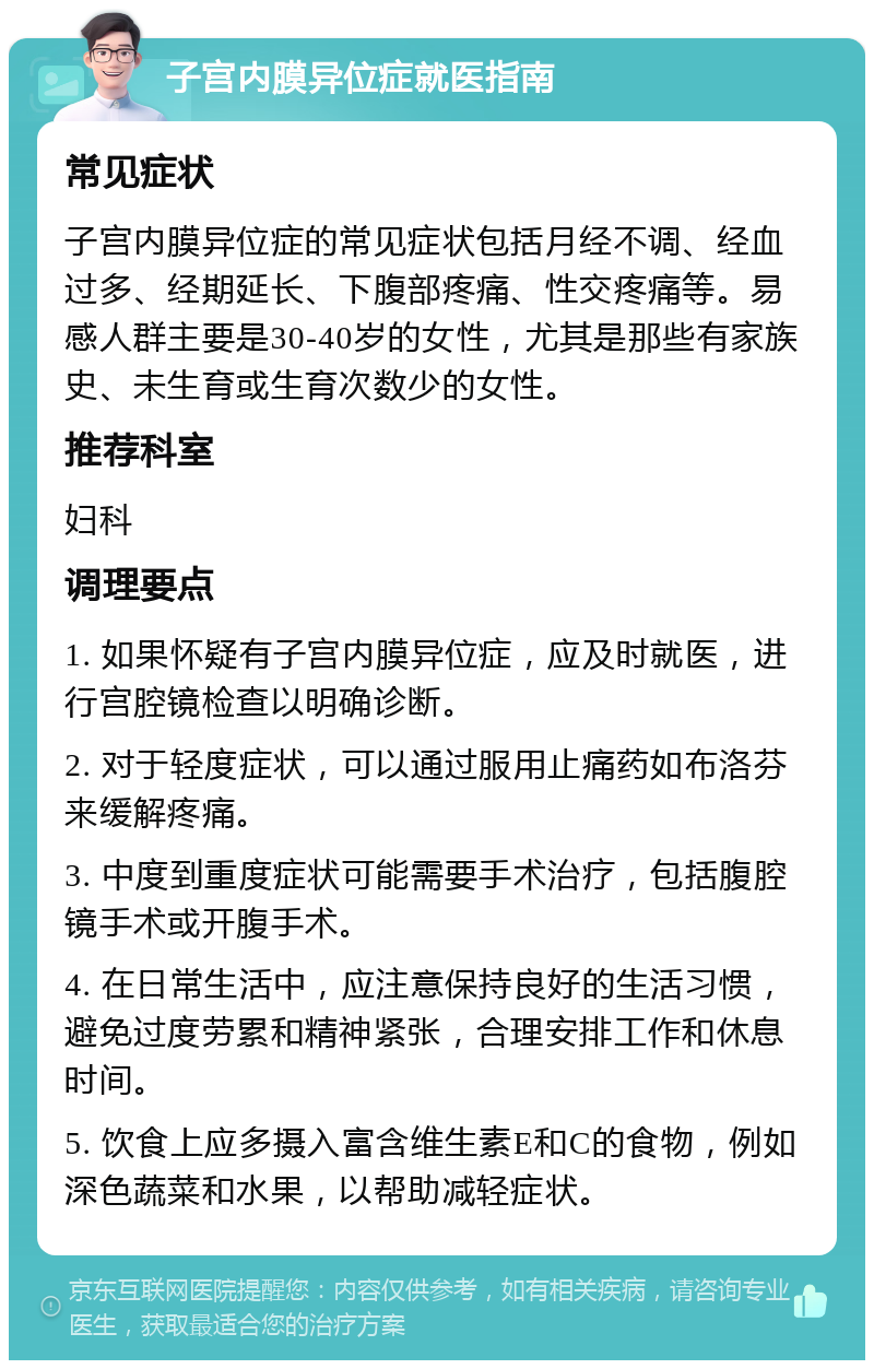 子宫内膜异位症就医指南 常见症状 子宫内膜异位症的常见症状包括月经不调、经血过多、经期延长、下腹部疼痛、性交疼痛等。易感人群主要是30-40岁的女性，尤其是那些有家族史、未生育或生育次数少的女性。 推荐科室 妇科 调理要点 1. 如果怀疑有子宫内膜异位症，应及时就医，进行宫腔镜检查以明确诊断。 2. 对于轻度症状，可以通过服用止痛药如布洛芬来缓解疼痛。 3. 中度到重度症状可能需要手术治疗，包括腹腔镜手术或开腹手术。 4. 在日常生活中，应注意保持良好的生活习惯，避免过度劳累和精神紧张，合理安排工作和休息时间。 5. 饮食上应多摄入富含维生素E和C的食物，例如深色蔬菜和水果，以帮助减轻症状。