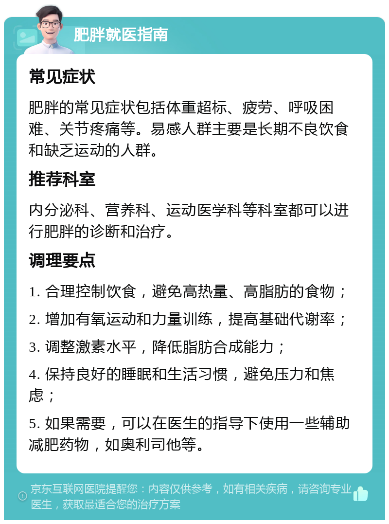 肥胖就医指南 常见症状 肥胖的常见症状包括体重超标、疲劳、呼吸困难、关节疼痛等。易感人群主要是长期不良饮食和缺乏运动的人群。 推荐科室 内分泌科、营养科、运动医学科等科室都可以进行肥胖的诊断和治疗。 调理要点 1. 合理控制饮食，避免高热量、高脂肪的食物； 2. 增加有氧运动和力量训练，提高基础代谢率； 3. 调整激素水平，降低脂肪合成能力； 4. 保持良好的睡眠和生活习惯，避免压力和焦虑； 5. 如果需要，可以在医生的指导下使用一些辅助减肥药物，如奥利司他等。