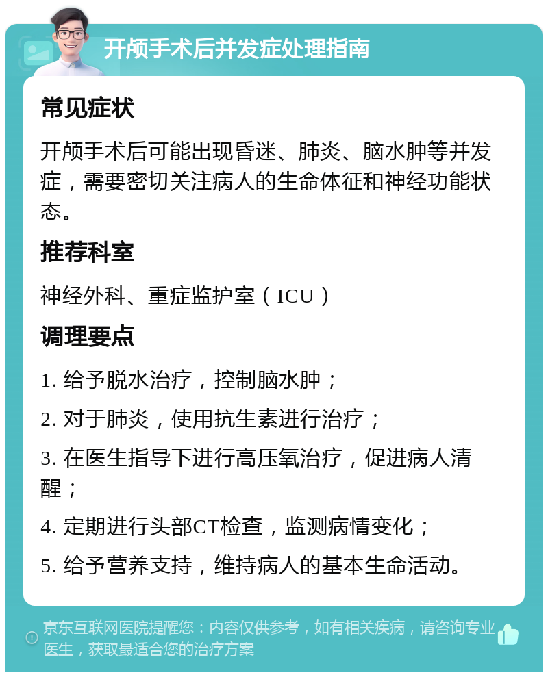 开颅手术后并发症处理指南 常见症状 开颅手术后可能出现昏迷、肺炎、脑水肿等并发症，需要密切关注病人的生命体征和神经功能状态。 推荐科室 神经外科、重症监护室（ICU） 调理要点 1. 给予脱水治疗，控制脑水肿； 2. 对于肺炎，使用抗生素进行治疗； 3. 在医生指导下进行高压氧治疗，促进病人清醒； 4. 定期进行头部CT检查，监测病情变化； 5. 给予营养支持，维持病人的基本生命活动。