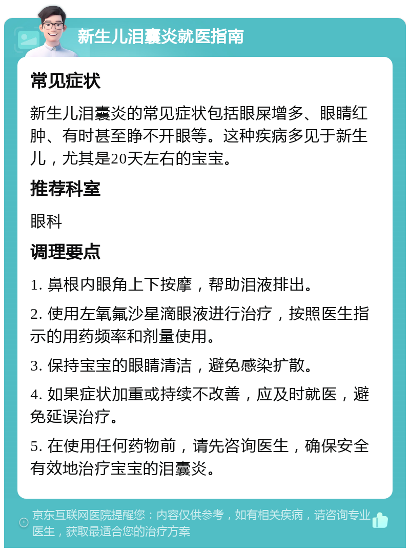 新生儿泪囊炎就医指南 常见症状 新生儿泪囊炎的常见症状包括眼屎增多、眼睛红肿、有时甚至睁不开眼等。这种疾病多见于新生儿，尤其是20天左右的宝宝。 推荐科室 眼科 调理要点 1. 鼻根内眼角上下按摩，帮助泪液排出。 2. 使用左氧氟沙星滴眼液进行治疗，按照医生指示的用药频率和剂量使用。 3. 保持宝宝的眼睛清洁，避免感染扩散。 4. 如果症状加重或持续不改善，应及时就医，避免延误治疗。 5. 在使用任何药物前，请先咨询医生，确保安全有效地治疗宝宝的泪囊炎。