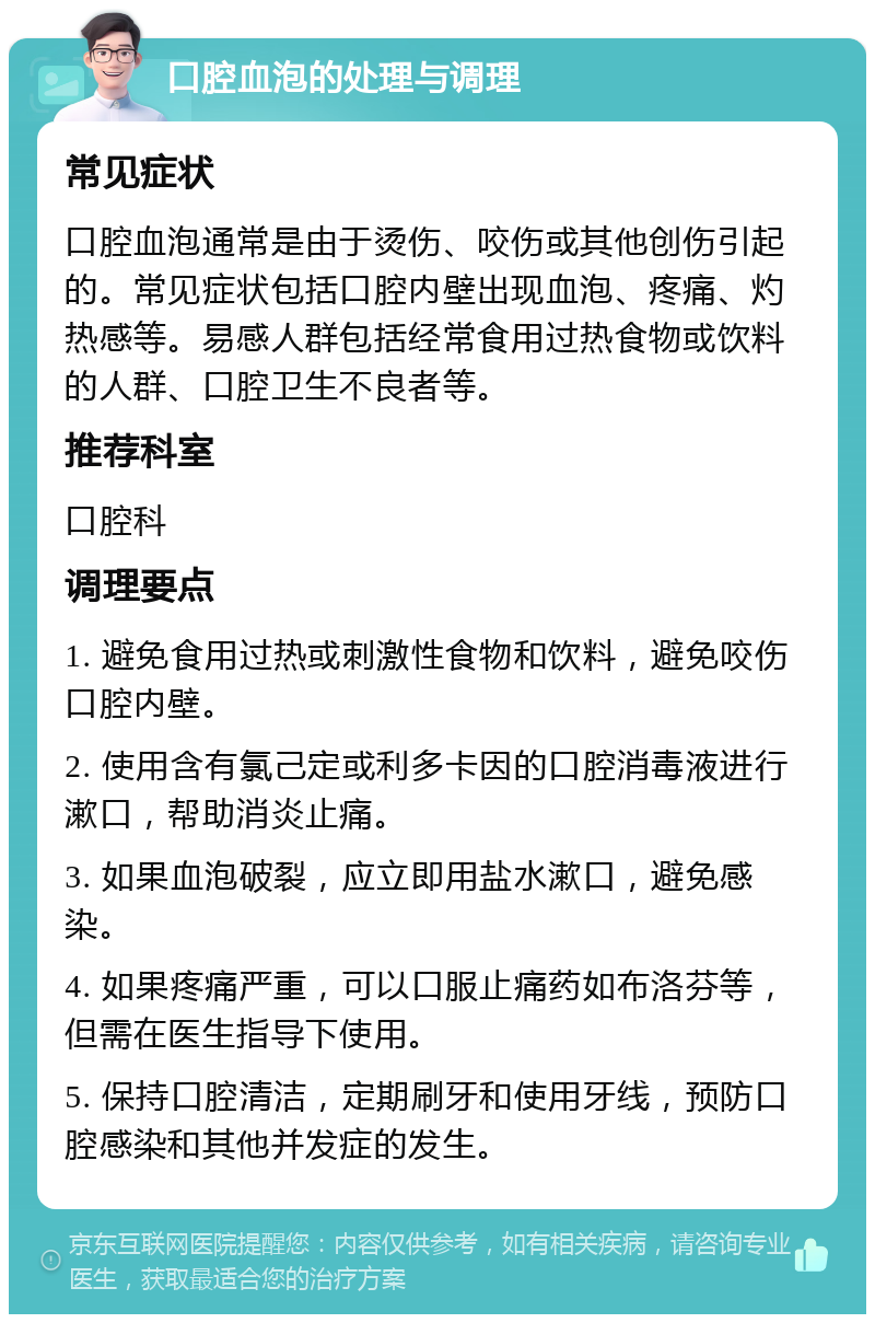 口腔血泡的处理与调理 常见症状 口腔血泡通常是由于烫伤、咬伤或其他创伤引起的。常见症状包括口腔内壁出现血泡、疼痛、灼热感等。易感人群包括经常食用过热食物或饮料的人群、口腔卫生不良者等。 推荐科室 口腔科 调理要点 1. 避免食用过热或刺激性食物和饮料，避免咬伤口腔内壁。 2. 使用含有氯己定或利多卡因的口腔消毒液进行漱口，帮助消炎止痛。 3. 如果血泡破裂，应立即用盐水漱口，避免感染。 4. 如果疼痛严重，可以口服止痛药如布洛芬等，但需在医生指导下使用。 5. 保持口腔清洁，定期刷牙和使用牙线，预防口腔感染和其他并发症的发生。