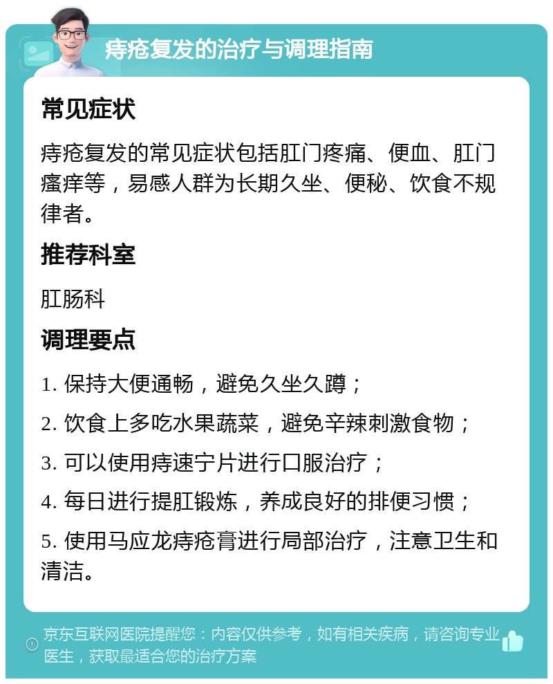 痔疮复发的治疗与调理指南 常见症状 痔疮复发的常见症状包括肛门疼痛、便血、肛门瘙痒等，易感人群为长期久坐、便秘、饮食不规律者。 推荐科室 肛肠科 调理要点 1. 保持大便通畅，避免久坐久蹲； 2. 饮食上多吃水果蔬菜，避免辛辣刺激食物； 3. 可以使用痔速宁片进行口服治疗； 4. 每日进行提肛锻炼，养成良好的排便习惯； 5. 使用马应龙痔疮膏进行局部治疗，注意卫生和清洁。