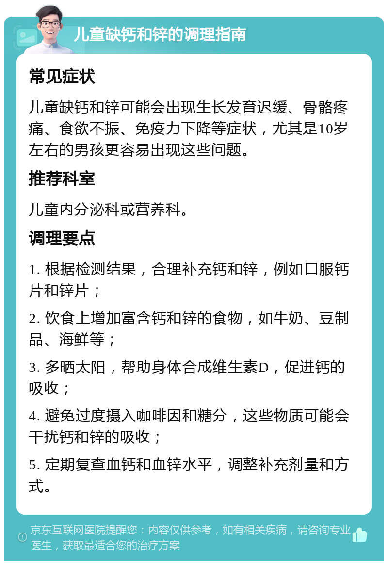 儿童缺钙和锌的调理指南 常见症状 儿童缺钙和锌可能会出现生长发育迟缓、骨骼疼痛、食欲不振、免疫力下降等症状，尤其是10岁左右的男孩更容易出现这些问题。 推荐科室 儿童内分泌科或营养科。 调理要点 1. 根据检测结果，合理补充钙和锌，例如口服钙片和锌片； 2. 饮食上增加富含钙和锌的食物，如牛奶、豆制品、海鲜等； 3. 多晒太阳，帮助身体合成维生素D，促进钙的吸收； 4. 避免过度摄入咖啡因和糖分，这些物质可能会干扰钙和锌的吸收； 5. 定期复查血钙和血锌水平，调整补充剂量和方式。