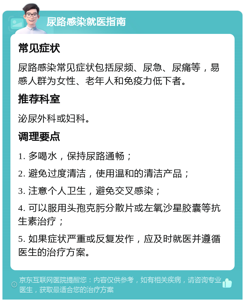 尿路感染就医指南 常见症状 尿路感染常见症状包括尿频、尿急、尿痛等，易感人群为女性、老年人和免疫力低下者。 推荐科室 泌尿外科或妇科。 调理要点 1. 多喝水，保持尿路通畅； 2. 避免过度清洁，使用温和的清洁产品； 3. 注意个人卫生，避免交叉感染； 4. 可以服用头孢克肟分散片或左氧沙星胶囊等抗生素治疗； 5. 如果症状严重或反复发作，应及时就医并遵循医生的治疗方案。