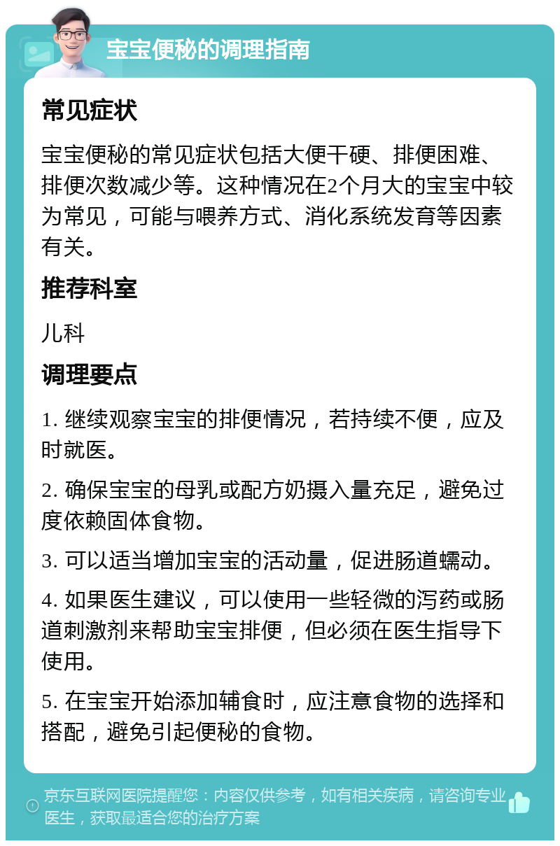 宝宝便秘的调理指南 常见症状 宝宝便秘的常见症状包括大便干硬、排便困难、排便次数减少等。这种情况在2个月大的宝宝中较为常见，可能与喂养方式、消化系统发育等因素有关。 推荐科室 儿科 调理要点 1. 继续观察宝宝的排便情况，若持续不便，应及时就医。 2. 确保宝宝的母乳或配方奶摄入量充足，避免过度依赖固体食物。 3. 可以适当增加宝宝的活动量，促进肠道蠕动。 4. 如果医生建议，可以使用一些轻微的泻药或肠道刺激剂来帮助宝宝排便，但必须在医生指导下使用。 5. 在宝宝开始添加辅食时，应注意食物的选择和搭配，避免引起便秘的食物。