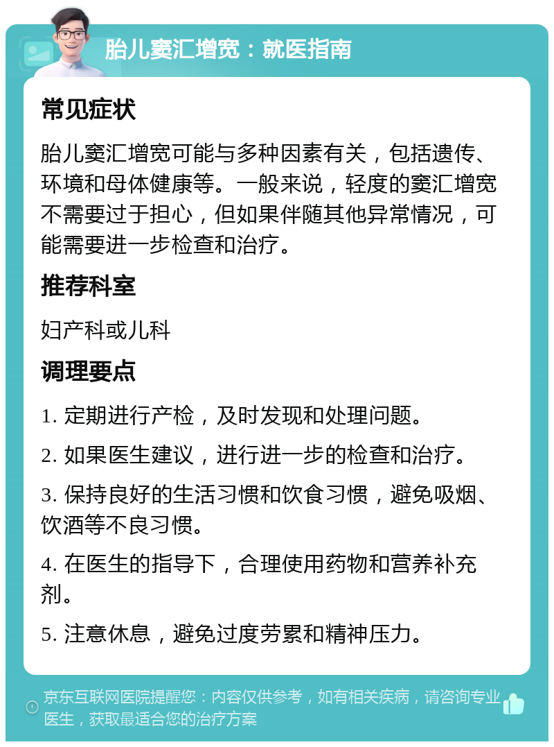 胎儿窦汇增宽：就医指南 常见症状 胎儿窦汇增宽可能与多种因素有关，包括遗传、环境和母体健康等。一般来说，轻度的窦汇增宽不需要过于担心，但如果伴随其他异常情况，可能需要进一步检查和治疗。 推荐科室 妇产科或儿科 调理要点 1. 定期进行产检，及时发现和处理问题。 2. 如果医生建议，进行进一步的检查和治疗。 3. 保持良好的生活习惯和饮食习惯，避免吸烟、饮酒等不良习惯。 4. 在医生的指导下，合理使用药物和营养补充剂。 5. 注意休息，避免过度劳累和精神压力。